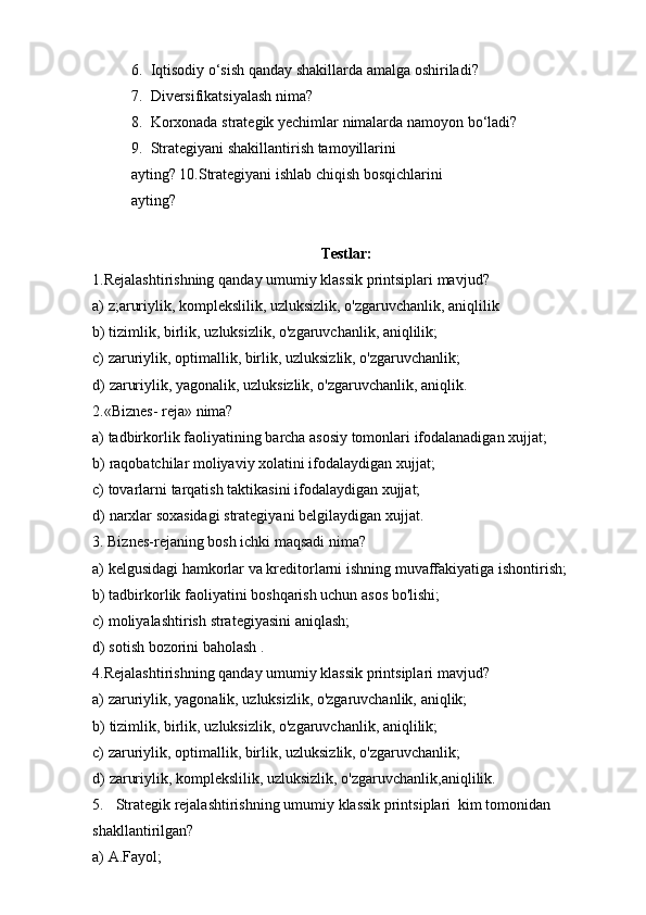 6. Iqtisodiy   o‘sish   qanday   shakillarda   amalga   oshiriladi?
7. Diversifikatsiyalash   nima?
8. Korxonada   strategik   yechimlar   nimalarda   namoyon   bo‘ladi?
9. Strategiyani   shakillantirish   tamoyillarini  
ayting?   10.Strategiyani   ishlab   chiqish   bosqichlarini
ayting?
Testlar:
1.Rejalashtirishning   qanday   umumiy   klassik   printsiplari   mavjud?
a) z;aruriylik,   komplekslilik,   uzluksizlik,   o'zgaruvchanlik,   aniqlilik
b) tizimlik,   birlik,   uzluksizlik,   o'zgaruvchanlik,   aniqlilik;
c) zaruriylik,   optimallik,   birlik,   uzluksizlik,   o'zgaruvchanlik;
d) zaruriylik, yagonalik, uzluksizlik, o'zgaruvchanlik, aniqlik.
2.«Biznes-   reja»   nima?
a) tadbirkorlik   faoliyatining   barcha   asosiy   tomonlari   ifodalanadigan   xujjat;
b) raqobatchilar   moliyaviy   xolatini   ifodalaydigan   xujjat;
c) tovarlarni   tarqatish   taktikasini   ifodalaydigan   xujjat;
d) narxlar   soxasidagi   strategiyani   belgilaydigan   xujjat.
3. Biznes-rejaning   bosh   ichki   maqsadi   nima?
a) kelgusidagi   hamkorlar   va   kreditorlarni   ishning   muvaffakiyatiga   ishontirish;
b) tadbirkorlik   faoliyatini   boshqarish   uchun   asos   bo'lishi;
c) moliyalashtirish   strategiyasini   aniqlash;
d) sotish   bozorini   baholash   .
4. Rejalashtirishning   qanday   umumiy   klassik   printsiplari   mavjud?
a) zaruriylik,   yagonalik,   uzluksizlik,   o'zgaruvchanlik,   aniqlik;
b) tizimlik,   birlik,   uzluksizlik,   o'zgaruvchanlik,   aniqlilik;
c) zaruriylik,   optimallik,   birlik,   uzluksizlik,   o'zgaruvchanlik;
d) zaruriylik,   komplekslilik,   uzluksizlik,   o'zgaruvchanlik,aniqlilik.
5. Strategik   rejalashtirishning   umumiy   klassik   printsiplari   kim   tomonidan
shakllantirilgan?
a) A.Fayol; 