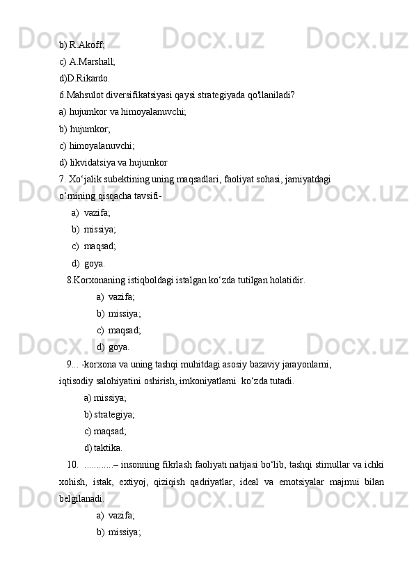 b) R.Akoff;
c) A.Marshall;
d)D.Rikardo.
6. Mahsulot   diversifikatsiyasi   qaysi   strategiyada   qo'llaniladi?
a) hujumkor   va   himoyalanuvchi;
b) hujumkor;
c) himoyalanuvchi;
d) likvidatsiya   va   hujumkor
7. Xo‘jalik subektining uning maqsadlari, faoliyat sohasi, jamiyatdagi 
o‘rnining   qisqacha   tavsifi-
a) vazifa;
b) missiya;
c) maqsad;
d) goya.
8. Korxonaning   istiqboldagi   istalgan   ko‘zda   tutilgan   holatidir.
a) vazifa;
b) missiya;
c) maqsad;
d) goya.
9. ..   -korxona   va   uning   tashqi   muhitdagi   asosiy   bazaviy   jarayonlarni,
iqtisodiy   salohiyatini   oshirish,   imkoniyatlarni   ko‘zda   tutadi.
a) missiya;
b) strategiya;
c) maqsad;
d) taktika.
10. ............– insonning fikrlash faoliyati natijasi bo‘lib, tashqi stimullar va ichki
xohish,   istak,   extiyoj,   qiziqish   qadriyatlar,   ideal   va   emotsiyalar   majmui   bilan
belgilanadi.
a) vazifa;
b) missiya;