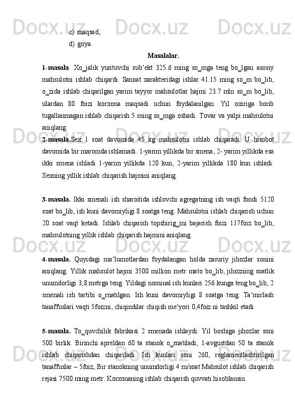 c) maqsad;
d) goya.
Masalalar.
1- masala .   Xo‗jalik   yurituvchi   sub‘ekt   325.6   ming   so‗mga   teng   bo‗lgan   asosiy
mahsulotni   ishlab   chiqardi.   Sanoat   xarakteridagi   ishlar   41.15   ming   so‗m   bo‗lib,
o‗zida   ishlab   chiqarilgan   yarim   tayyor   mahsulotlar   hajmi   23.7   mln   so‗m   bo‗lib,
ulardan   80   foizi   korxona   maqsadi   uchun   foydalanilgan.   Yil   oxiriga   borib
tugallanmagan ishlab chiqarish 5 ming so‗mga oshadi. Tovar va yalpi mahsulotni
aniqlang.
2- masala. Sex   1   soat   davomida   45   kg   mahsulotni   ishlab   chiqaradi.   U   hisobot
davomida bir maromda ishlamadi. 1-yarim yillikda bir smena, 2- yarim yillikda esa
ikki   smena   ishladi   1-yarim   yillikda   120   kun,   2-yarim   yillikda   180   kun   ishladi.
Sexning yillik   ishlab   chiqarish   hajmini aniqlang.
3- masala.   Ikki   smenali   ish   sharoitida   ishlovchi   agregatning   ish   vaqti   fondi   5120
soat bo‗lib, ish kuni davomiyligi 8 soatga teng. Mahsulotni ishlab chiqarish uchun
20   soat   vaqt   ketadi.   Ishlab   chiqarish   topshirig‗ini   bajarish   foizi   117foiz   bo‗lib,
mahsulotning yillik   ishlab   chiqarish   hajmini aniqlang.
4- masala.   Quyidagi   ma‘lumotlardan   foydalangan   holda   zaruriy   jihozlar   sonini
aniqlang.   Yillik mahsulot  hajmi 3500 million metr mato   bo‗lib, jihozning soatlik
unumdorligi 3,8 metrga teng. Yildagi nominal ish kunlari 256 kunga teng bo‗lib, 2
smenali   ish   tartibi   o‗rnatilgan.   Ish   kuni   davomiyligi   8   soatga   teng.   Ta‘mirlash
tanaffuslari   vaqti   5foizni,   chiqindilar   chiqish   me‘yori   0,4foiz   ni   tashkil   etadi.
5- masala.   To‗quvchilik   fabrikasi   2   smenada   ishlaydi.   Yil   boshiga   jihozlar   soni
500   birlik.   Birinchi   apreldan   60   ta   stanok   o‗rnatiladi,   1-avgustdan   50   ta   stanok
ishlab   chiqarishdan   chiqariladi.   Ish   kunlari   soni   260,   reglamentlashtirilgan
tanaffuslar –   5foiz, Bir stanokning unumdorligi 4 m/soat Mahsulot ishlab chiqarish
rejasi 7500   ming   metr.   Korxonaning ishlab chiqarish   quvvati   hisoblansin. 