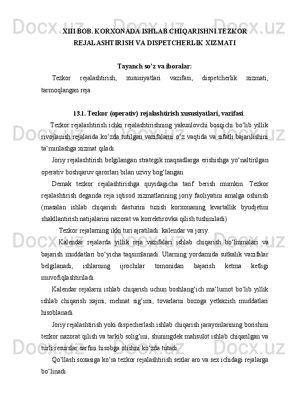 XIII BOB. KORXONADA ISHLAB CHIQARISHNI TEZKOR
REJALASHTIRISH   VA   DISPETCHERLIK   XIZMATI
Tayanch   so’z   va   iboralar:
Tezkor   rejalashtirish,   xususiyatlari   vazifasi,   dispetcherlik   xizmati,
tarmoqlangan reja.
13.1. Tezkor   (operativ)   rejalashtirish   xususiyatlari,   vazifasi .
Tezkor rejalashtirish ichki rejalashtirishning yakunlovchi bosqichi bo‘lib yillik
rivojlanish rejalarida ko‘zda tutilgan vazifalarni o‘z vaqtida va sifatli bajarilishini
ta‘minlashga   xizmat   qiladi.
Joriy rejalashtirish  belgilangan strategik maqsadlarga  erishishga yo‘naltirilgan
operativ boshqaruv   qarorlari   bilan   uzviy   bog‘langan.
Demak   tezkor   rejalashtirishga   quyidagicha   tarif   berish   mumkin.   Tezkor
rejalashtirish  deganda  reja iqtisod  xizmatlarining joriy faoliyatini  amalga oshirish
(masalan   ishlab   chiqarish   dasturini   tuzish   korxonaning   kvartallik   byudjetini
shakllantirish   natijalarini nazorat va   korrektirovka   qilish tushiniladi)
Tezkor   rejalarning   ikki   turi   ajratiladi:   kalendar   va   joriy.
Kalendar   rejalarda   yillik   reja   vazifalari   ishlab   chiqarish   bo‘linmalari   va
bajarish   muddatlari   bo‘yicha   taqsimlanadi.   Ularning   yordamida   sutkalik   vazifalar
belgilanadi,   ishlarning   ijrochilar   tomonidan   bajarish   ketma   ketligi
muvofiqlashtiriladi.
Kalendar  rejalarni  ishlab  chiqarish  uchun  boshlang‘ich ma‘lumot  bo‘lib yillik
ishlab   chiqarish   xajmi,   mehnat   sig‘imi,   tovarlarni   bozoga   yetkazish   muddatlari
hisoblanadi.
Joriy rejalashtirish yoki dispecherlash ishlab chiqarish jarayonlarining borishini
tezkor nazorat qilish va tarkib solig‘ini, shuningdek mahsulot ishlab chiqarilgan va
turli resurslar sarfini   hisobga   olishni   ko‘zda   tutadi.
Qo‘llash soxasiga ko‘ra tezkor rejalashtirish sexlar aro va sex ichidagi rejalarga
bo‘linadi. 