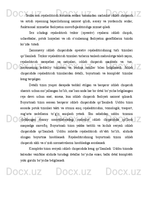 Sexlar   aro   rejalashtirish   korxona   sexlari   tomonidan   mahsulot   ishlab   chiqarish
va   sotish   rejasining   bajarilishining   nazorat   qilish,   asosiy   va   yordamchi   sexlar,
funktsional   xizmatlar   faoliyatini muvofiqlashtirishga   xizmat qiladi.
Sex   ichidagi   rejalashtirsh   tezkor   (operativ)   rejalarni   ishlab   chiqish,
uchastkalar,   potok   liniyalari   va   ish   o‘rinlarning   faoliyatini   garafiklarini   tuzishi
ko‘zda   tutadi.
Zamonaviy   ishlab   chiqarishda   operativ   rejalashtirishning   turli   tizimlari
qo‘llaniladi. Tezkor rejalashtirish tizimlari turlarini tanlash mahsulotga talab xajmi,
rejalashtirish   xarajatlari   va   natijalari,   ishlab   chiqarish   mashtabi   va   turi,
korxonaning   tashkiliy   tuzilmasi   va   boshqa   omillar   bilan   belgilanadi.   Ishlab
chiqarishda   rejalashtirish   tizimlaridan   detalli,   buyurtmali   va   komplekt   tizimlar
keng   tarqalgan.
Detalli   tizim   yuqori   darajada   tashkil   etilgan   va   barqaror   ishlab   chiqarish
sharoiti uchun mo‘jallangan bo‘lib, ma‘lum unda har bir detal bo‘yicha belgilangan
reja   davri   uchun   soat,   smena,   kun   ishlab   chiqarish   faoliyati   nazorat   qilinadi.
Buyurtmali   tizim   asosan   barqaror   ishlab   chiqarishda   qo‘llaniladi.   Ushbu   tizim
asosida   potok   tizimlari   takti   va   ritmini   aniq   rejalashtirishni,   texnologik,   trasport,
sug‘urta   zadellarini   to‘g‘ri   aniqlash   yetadi.   Shu   sababdan   ushbu   tizimini
cheklangan   doimiy   nomeklaturadagi   mahsulot   ishlab   chiqarishda   qo‘llash
maqsadga   muvofiq.   Buyurtmali   tizim   yakka   tartibli   va   kichik   seriyali   ishlab
chiqarishda   qo‘llaniladi.   Ushbu   xolatda   rejalashtirish   ob‘ekti   bo‘lib,   alohida
olingan   buyurtma   hisoblanadi.   Rejalashtirishning   buyurtmali   tizimi   ishlab
chiqarish   sikli   va   o‘zish   normativilarini   hisoblashga   asoslanadi.
Kompleks tizim seriyali ishlab chiqarishda keng qo‘llaniladi. Ushbu tizimda
kalendar   vazifalar   alohida   turudagi   detallar   bo‘yicha   emas,   balki   detal   komplekti
yoki guruhi   bo‘yicha belgilanadi. 