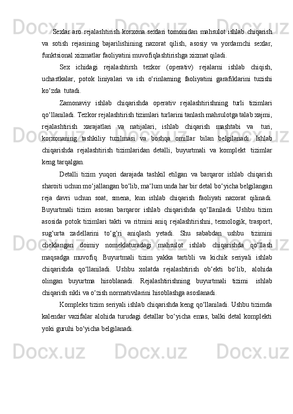 Sexlar   aro   rejalashtirish   korxona   sexlari   tomonidan   mahsulot   ishlab   chiqarish
va   sotish   rejasining   bajarilishining   nazorat   qilish,   asosiy   va   yordamchi   sexlar,
funktsional   xizmatlar   faoliyatini muvofiqlashtirishga   xizmat qiladi.
Sex   ichidagi   rejalashtirsh   tezkor   (operativ)   rejalarni   ishlab   chiqish,
uchastkalar,   potok   liniyalari   va   ish   o‘rinlarning   faoliyatini   garafiklarini   tuzishi
ko‘zda   tutadi.
Zamonaviy   ishlab   chiqarishda   operativ   rejalashtirishning   turli   tizimlari
qo‘llaniladi. Tezkor rejalashtirish tizimlari turlarini tanlash mahsulotga talab xajmi,
rejalashtirish   xarajatlari   va   natijalari,   ishlab   chiqarish   mashtabi   va   turi,
korxonaning   tashkiliy   tuzilmasi   va   boshqa   omillar   bilan   belgilanadi.   Ishlab
chiqarishda   rejalashtirish   tizimlaridan   detalli,   buyurtmali   va   komplekt   tizimlar
keng   tarqalgan.
Detalli   tizim   yuqori   darajada   tashkil   etilgan   va   barqaror   ishlab   chiqarish
sharoiti uchun mo‘jallangan bo‘lib, ma‘lum unda har bir detal bo‘yicha belgilangan
reja   davri   uchun   soat,   smena,   kun   ishlab   chiqarish   faoliyati   nazorat   qilinadi.
Buyurtmali   tizim   asosan   barqaror   ishlab   chiqarishda   qo‘llaniladi.   Ushbu   tizim
asosida   potok   tizimlari   takti   va   ritmini   aniq   rejalashtirishni,   texnologik,   trasport,
sug‘urta   zadellarini   to‘g‘ri   aniqlash   yetadi.   Shu   sababdan   ushbu   tizimini
cheklangan   doimiy   nomeklaturadagi   mahsulot   ishlab   chiqarishda   qo‘llash
maqsadga   muvofiq.   Buyurtmali   tizim   yakka   tartibli   va   kichik   seriyali   ishlab
chiqarishda   qo‘llaniladi.   Ushbu   xolatda   rejalashtirish   ob‘ekti   bo‘lib,   alohida
olingan   buyurtma   hisoblanadi.   Rejalashtirishning   buyurtmali   tizimi   ishlab
chiqarish   sikli   va   o‘zish   normativilarini   hisoblashga   asoslanadi.
Kompleks tizim seriyali ishlab chiqarishda keng qo‘llaniladi. Ushbu tizimda
kalendar   vazifalar   alohida   turudagi   detallar   bo‘yicha   emas,   balki   detal   komplekti
yoki guruhi   bo‘yicha belgilanadi.