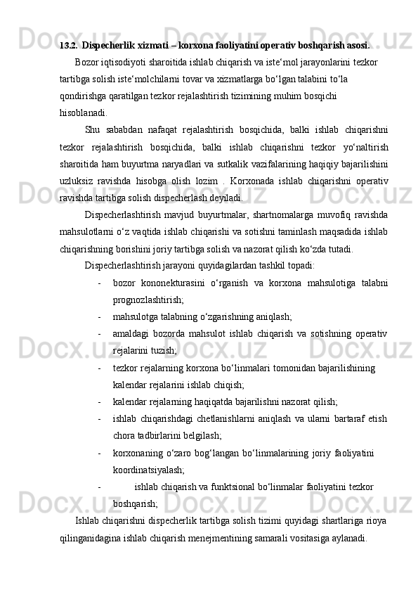 13.2. Dispecherlik   xizmati   –   korxona   faoliyatini   operativ   boshqarish   asosi.
Bozor iqtisodiyoti sharoitida ishlab chiqarish va iste‘mol jarayonlarini tezkor  
tartibga solish iste‘molchilarni tovar va xizmatlarga bo‘lgan talabini to‘la  
qondirishga   qaratilgan   tezkor   rejalashtirish   tizimining   muhim   bosqichi  
hisoblanadi.
Shu   sababdan   nafaqat   rejalashtirish   bosqichida,   balki   ishlab   chiqarishni
tezkor   rejalashtirish   bosqichida,   balki   ishlab   chiqarishni   tezkor   yo‘naltirish
sharoitida ham buyurtma naryadlari va sutkalik   vazifalarining haqiqiy bajarilishini
uzluksiz   ravishda   hisobga   olish   lozim   .   Korxonada   ishlab   chiqarishni   operativ
ravishda   tartibga   solish   dispecherlash   deyiladi.
Dispecherlashtirish   mavjud   buyurtmalar,   shartnomalarga   muvofiq   ravishda
mahsulotlarni o‘z vaqtida ishlab chiqarishi va sotishni taminlash maqsadida ishlab
chiqarishning   borishini joriy   tartibga   solish va   nazorat   qilish   ko‘zda   tutadi.
Dispecherlashtirish   jarayoni   quyidagilardan   tashkil   topadi:
- bozor   kononekturasini   o‘rganish   va   korxona   mahsulotiga   talabni
prognozlashtirish;
- mahsulotga   talabning   o‘zgarishning   aniqlash;
- amaldagi   bozorda   mahsulot   ishlab   chiqarish   va   sotishning   operativ
rejalarini   tuzish;
- tezkor   rejalarning   korxona   bo‘linmalari   tomonidan   bajarilishining  
kalendar   rejalarini   ishlab   chiqish;
- kalendar   rejalarning   haqiqatda   bajarilishni   nazorat   qilish;
- ishlab   chiqarishdagi   chetlanishlarni   aniqlash   va   ularni   bartaraf   etish
chora   tadbirlarini   belgilash;
- korxonaning   o‘zaro   bog‘langan   bo‘linmalarining   joriy   faoliyatini  
koordinatsiyalash;
- ishlab   chiqarish   va   funktsional   bo‘linmalar   faoliyatini   tezkor  
boshqarish;
Ishlab   chiqarishni   dispecherlik   tartibga   solish   tizimi   quyidagi   shartlariga   rioya  
qilinganidagina   ishlab   chiqarish   menejmentining   samarali   vositasiga   aylanadi. 