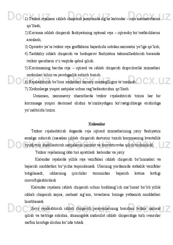 1) Tezkor   rejalarni   ishlab   chiqarish   jarayonida   ilg‘or   kalendar   –   reja   normativlarini
qo‘llash;
2) Korxona   ishlab   chiqarish   faoliyatining   optimal   reja   –   iqtisodiy   ko‘rsatkichlarini
asoslash;
3) Operativ   ya‘ni   tezkor   reja   grafiklarni   bajarilishi   ustidan   nazoratni   yo‘lga   qo‘lish;
4) Tashkiliy   ishlab   chiqarish   va   boshqaruv   faoliyatini   takomillashtirish   borasida
tezkor   qarorlarni   o‘z vaqtida qabul   qilish.
5) Korxonaning   barcha   reja   –   iqtisod   va   ishlab   chiqarish   dispecherlik   xizmatlari
xodimlari bilim   va javobgarlik oshirib   borish.
6) Rejalashtirish   bo‘limi   xodimlari   zaruriy   mustaqilligini   ta‘minlash;
7) Xodimlarga   yuqori   natijalar   uchun   rag‘batlantirishni   qo‘llash.
Umuman,   zamonaviy   sharoitlarda   tezkor   rejalashtirish   tizimi   har   bir
korxonaga   yuqori   daromad   olishni   ta‘minlaydigan   ko‘rsatgichlarga   erishishga
yo‘naltirishi lozim.
Xulosalar
Tezkor   rejalashtirish   deganda   reja   iqtisod   xizmatlarining   joriy   faoliyatini
amalga   oshirish   (masalan   ishlab   chiqarish   dasturini   tuzish   korxonaning   kvartallik
byudjetini   shakllantirish   natijalarini   nazorat   va   korrektirovka   qilish   tushiniladi)
Tezkor   rejalarning   ikki   turi   ajratiladi:   kalendar   va   joriy.
Kalendar   rejalarda   yillik   reja   vazifalari   ishlab   chiqarish   bo‘linmalari   va
bajarish   muddatlari   bo‘yicha   taqsimlanadi.   Ularning   yordamida   sutkalik   vazifalar
belgilanadi,   ishlarning   ijrochilar   tomonidan   bajarish   ketma   ketligi
muvofiqlashtiriladi.
Kalendar  rejalarni  ishlab  chiqarish uchun boshlang‘ich ma‘lumot  bo‘lib yillik
ishlab   chiqarish   xajmi,   mehnat   sig‘imi,   tovarlarni   bozoga   yetkazish   muddatlari
hisoblanadi.
Joriy   rejalashtirish   ishlab   chiqarish   jarayonlarining   borishini   tezkor   nazorat
qilish   va   tartibga   solishni,   shuningdek   mahsulot   ishlab   chiqarishga   turli   resurslar
sarfini hisobga olishni   ko‘zda   tutadi.