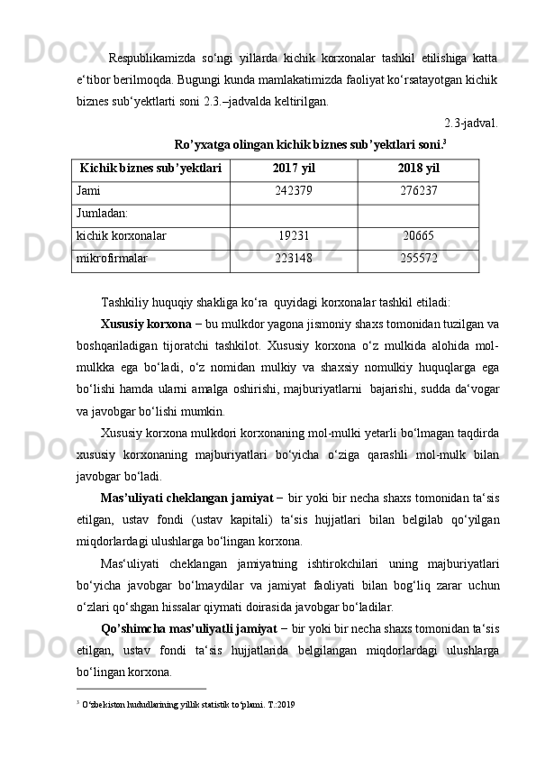 Respublikamizda   so‘ngi   yillarda   kichik   korxonalar   tashkil   etilishiga   katta
e‘tibor berilmoqda. Bugungi kunda mamlakatimizda faoliyat ko‘rsatayotgan kichik
biznes sub‘yektlarti   soni   2.3.–jadvalda   keltirilgan.
2.3-jadval.
Ro’yxatga   olingan   kichik   biznes   sub’yektlari   soni. 3
Kichik   biznes   sub’yektlari 2017   yil 2018   yil
Jami 242379 276237
Jumladan:
kichik   korxonalar 19231 20665
mikrofirmalar 223148 255572
Tashkiliy   huquqiy   shakliga   ko‘ra   quyidagi   korxonalar   tashkil   etiladi:
Xususiy korxona  − bu mulkdor yagona jismoniy shaxs tomonidan tuzilgan va
boshqariladigan   tijoratchi   tashkilot.   Xususiy   korxona   o‘z   mulkida   alohida   mol-
mulkka   ega   bo‘ladi,   o‘z   nomidan   mulkiy   va   shaxsiy   nomulkiy   huquqlarga   ega
bo‘lishi   hamda   ularni   amalga   oshirishi,  majburiyatlarni   bajarishi,  sudda   da‘vogar
va   javobgar bo‘lishi   mumkin.
Xususiy korxona mulkdori korxonaning mol-mulki yetarli bo‘lmagan taqdirda
xususiy   korxonaning   majburiyatlari   bo‘yicha   o‘ziga   qarashli   mol-mulk   bilan
javobgar   bo‘ladi.
Mas’uliyati cheklangan jamiyat −   bir yoki bir necha shaxs tomonidan ta‘sis
etilgan,   ustav   fondi   (ustav   kapitali)   ta‘sis   hujjatlari   bilan   belgilab   qo‘yilgan
miqdorlardagi   ulushlarga   bo‘lingan korxona.
Mas‘uliyati   cheklangan   jamiyatning   ishtirokchilari   uning   majburiyatlari
bo‘yicha   javobgar   bo‘lmaydilar   va   jamiyat   faoliyati   bilan   bog‘liq   zarar   uchun
o‘zlari qo‘shgan hissalar   qiymati doirasida   javobgar bo‘ladilar.
Qo’shimcha mas’uliyatli jamiyat  − bir yoki bir necha shaxs tomonidan ta‘sis
etilgan,   ustav   fondi   ta‘sis   hujjatlarida   belgilangan   miqdorlardagi   ulushlarga
bo‘lingan korxona.
3
  O‘zbekiston   hududlarining   yillik   statistik   to‘plami.   T.:2019