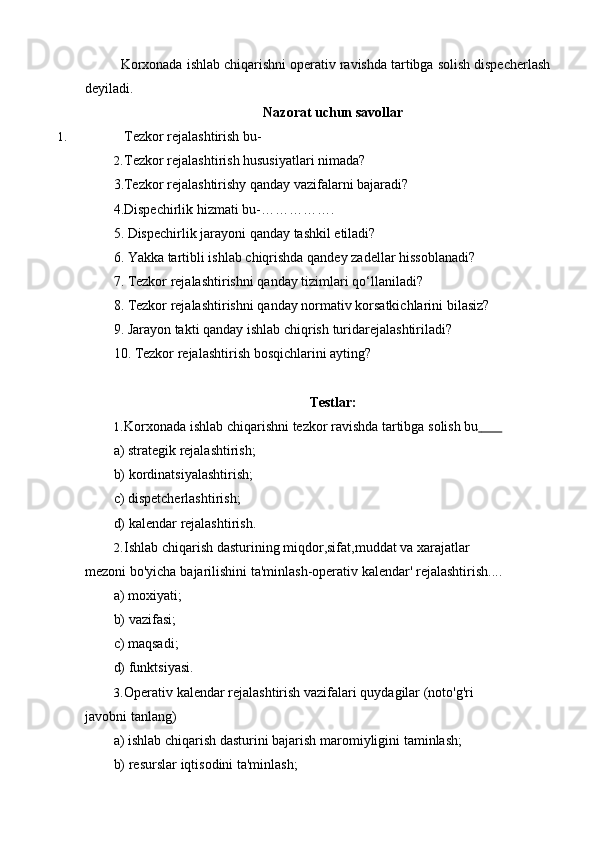 Korxonada   ishlab   chiqarishni   operativ   ravishda   tartibga   solish   dispecherlash  
deyiladi.
Nazorat   uchun   savollar
1. Tezkor   rejalashtirish   bu-
2. Tezkor rejalashtirish hususiyatlari nimada?  
3.Tezkor rejalashtirishy qanday vazifalarni bajaradi?
4.Dispechirlik hizmati bu-…………….
5. Dispechirlik   jarayoni   qanday   tashkil   etiladi?
6. Yakka   tartibli   ishlab   chiqrishda   qandey   zadellar   hissoblanadi?
7. Tezkor   rejalashtirishni   qanday   tizimlari   qo‘llaniladi?
8. Tezkor   rejalashtirishni   qanday   normativ   korsatkichlarini   bilasiz?
9. Jarayon   takti   qanday   ishlab   chiqrish   turidarejalashtiriladi?
10. Tezkor   rejalashtirish   bosqichlarini   ayting?
Testlar:
1. Korxonada   ishlab   chiqarishni   tezkor   ravishda   tartibga   solish   bu             
a) strategik   rejalashtirish;
b) kordinatsiyalashtirish;
c) dispetcherlashtirish;
d) kalendar   rejalashtirish.
2. Ishlab chiqarish dasturining miqdor,sifat,muddat va xarajatlar 
mezoni   bo'yicha   bajarilishini   ta'minlash-operativ   kalendar'   rejalashtirish....
a) moxiyati;
b) vazifasi;
c) maqsadi;
d) funktsiyasi.
3. Operativ kalendar rejalashtirish vazifalari quydagilar (noto'g'ri 
javobni   tanlang)
a) ishlab   chiqarish   dasturini   bajarish   maromiyligini   taminlash;
b) resurslar   iqtisodini   ta'minlash; 