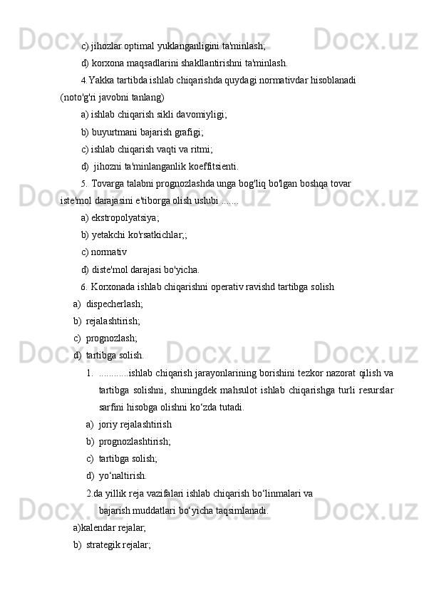 c) jihozlar   optimal   yuklanganligini   ta'minlash;
d) korxona   maqsadlarini   shakllantirishni   ta'minlash.
4. Yakka tartibda ishlab chiqarishda quydagi normativdar hisoblanadi
(noto'g'ri javobni   tanlang)
a) ishlab   chiqarish   sikli   davomiyligi;
b) buyurtmani   bajarish   grafigi;
c) ishlab   chiqarish   vaqti   va   ritmi;
d) jihozni   ta'minlanganlik   koeffitsienti.
5. Tovarga talabni prognozlashda unga bog'liq bo'lgan boshqa tovar 
iste'mol   darajasini   e'tiborga olish   uslubi .......
a) ekstropolyatsiya;
b) yetakchi   ko'rsatkichlar;;
c) normativ
d) diste'mol   darajasi   bo'yicha.
6. Korxonada   ishlab   chiqarishni   operativ   ravishd   tartibga   solish
a) dispecherlash;
b) rejalashtirish;
c) prognozlash;
d) tartibga   solish.
1. ............ishlab chiqarish jarayonlarining borishini tezkor nazorat qilish va
tartibga   solishni,   shuningdek   mahsulot   ishlab   chiqarishga   turli   resurslar
sarfini hisobga olishni   ko‘zda   tutadi.
a) joriy   rejalashtirish
b) prognozlashtirish;
c) tartibga   solish;
d) yo‘naltirish.
2. da   yillik   reja   vazifalari   ishlab   chiqarish   bo‘linmalari   va
bajarish muddatlari bo‘yicha taqsimlanadi.
a)kalendar   rejalar;
b) strategik   rejalar; 