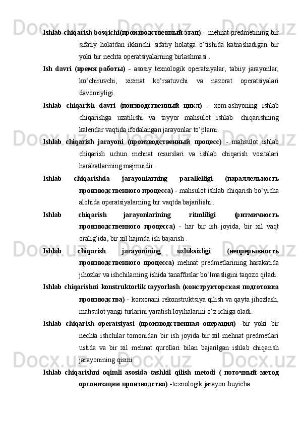 Ishlab chiqarish bosqichi(производственный этап) -   mehnat predmetining bir
sifatiy   holatdan   ikkinchi   sifatiy   holatga   o‘tishida   katnashadigan   bir
yoki   bir   nechta   operatsiyalarning   birlashmasi .
Ish   davri   (время   работы)   -   asosiy   texnologik   operatsiyalar,   tabiiy   jarayonlar,
ko‘chiruvchi,   xizmat   ko‘rsatuvchi   va   nazorat   operatsiyalari
davomiyligi.
Ishlab   chiqarish   davri   (поизводственный   цикл)   -   xom-ashyoning   ishlab
chiqarishga   uzatilishi   va   tayyor   mahsulot   ishlab   chiqarishning
kalendar   vaqtida   ifodalangan   jarayonlar   to‘plami.
Ishlab   chiqarish   jarayoni   (производственный   процесс)   -   mahsulot   ishlab
chiqarish   uchun   mehnat   resurslari   va   ishlab   chiqarish   vositalari
harakatlarining majmuidir.
Ishlab   chiqarishda   jarayonlarning   parallelligi   (параллельность
производственного процесса) -  mahsulot ishlab chiqarish bo‘yicha
alohida   operatsiyalarning   bir   vaqtda bajarilishi   .
Ishlab   chiqarish   jarayonlarining   ritmliligi   (ритмичность
производственного   процесса)   -   har   bir   ish   joyida,   bir   xil   vaqt
oralig‘ida,   bir   xil   hajmda   ish   bajarish .
Ishlab   chiqarish   jarayonining   uzluksizligi   (непрерывность
производственного   процесса)   mehnat   predmetlarining   harakatida
jihozlar   va   ishchilarning   ishida   tanaffuslar   bo‘lmasligini   taqozo   qiladi.
Ishlab   chiqarishni   konstruktorlik   tayyorlash   (конструкторская   подготовка
производства) -  korxonani rekonstruktsiya qilish va qayta jihozlash,
mahsulot yangi   turlarini   yaratish   loyihalarini   o‘z   ichiga   oladi.
Ishlab   chiqarish   operatsiyasi   (производственная   операция)   -bir   yoki   bir
nechta   ishchilar   tomonidan   bir   ish   joyida   bir   xil   mehnat   predmetlari
ustida   va   bir   xil   mehnat   qurollari   bilan   bajarilgan   ishlab   chiqarish
jarayonining   qismi
Ishlab   chiqarishni   oqimli   asosida   tashkil   qilish   metodi   (   поточный   метод
организации   производства)   - texnologik   jarayon   buyicha 