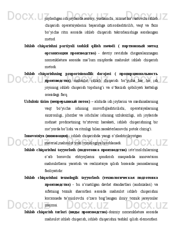 joylashgan ish joylarida asosiy, yordamchi, xizmat ko‘rsatuvchi ishlab
chiqarish   operatsiyalarini   bajarishga   ixtisoslashtirilib,   vaqt   va   fazo
bo‘yicha   ritm   asosida   ishlab   chiqarish   takrorlanishiga   asoslangan
metod.
Ishlab   chiqarishni   partiyali   tashkil   qilish   metodi   (   партионный   метод
организации   производства)   -   davriy   ravishda   chegaralanmagan
nomenklatura   asosida   ma‘lum   miqdorda   mahsulot   ishlab   chiqarish
metodi.
Ishlab   chiqarishning   proportsionallik   darajasi   (   пропорциональность
производства)   mahsulot   ishlab   chiqarish   bo‘yicha   har   bir   ish
joyining   ishlab   chiqarish   topshirig‘i   va   o‘tkazish   qobiliyati   kattaligi
orasidagi   farq.
Uzluksiz tizim (непрерывный поток)   – alohida ish joylarini va mashinalarning
vaqt   bo‘yicha   ishining   muvofiqlashtirilishi,   operatsiyalarning
sinxronligi,   jihozlar   va   ishchilar   ishining   uzluksizligi,   ish   joylarida
mehnat   predmetining   to‘xtovsiz   harakati,   ishlab   chiqarishning   bir
me‘yorda   bo‘lishi   va   ritmligi   bilan   xarakterlanuvchi   potok   chizig‘i.
Innovatsiya (инновация) – ishlab chiqarishda yangi o‘zlashtirilayotgan
material,mahsulot yoki   texnologiya   hisoblanadi.
Ishlab   chiqarishni   tayyorlash   (подготовка   производства)   iste‘molchilarning
o‘sib   boruvchi   ehtiyojlarini   qondirish   maqsadida   innovatsion
mahsulotlarni   yaratish   va   realizatsiya   qilish   borasida   jamoalarning
faoliyatidir.
Ishlab   chiqarishni   texnologik   tayyorlash   (технологическая   подготовка
производства)   -   bu   o‘rnatilgan   davlat   standartlari   (andozalari)   va
sifatning   texnik   sharoitlari   asosida   mahsulot   ishlab   chiqarishni
korxonada   ta‘minlovchi   o‘zaro   bog‘langan   ilmiy   texnik   jarayonlar
majmui.
Ishlab   chiqarish   turlari   (виды   производства) -doimiy   nomenklatura   asosida
mahsulot   ishlab   chiqarish,   ishlab   chiqarishni   tashkil   qilish   elementlari 