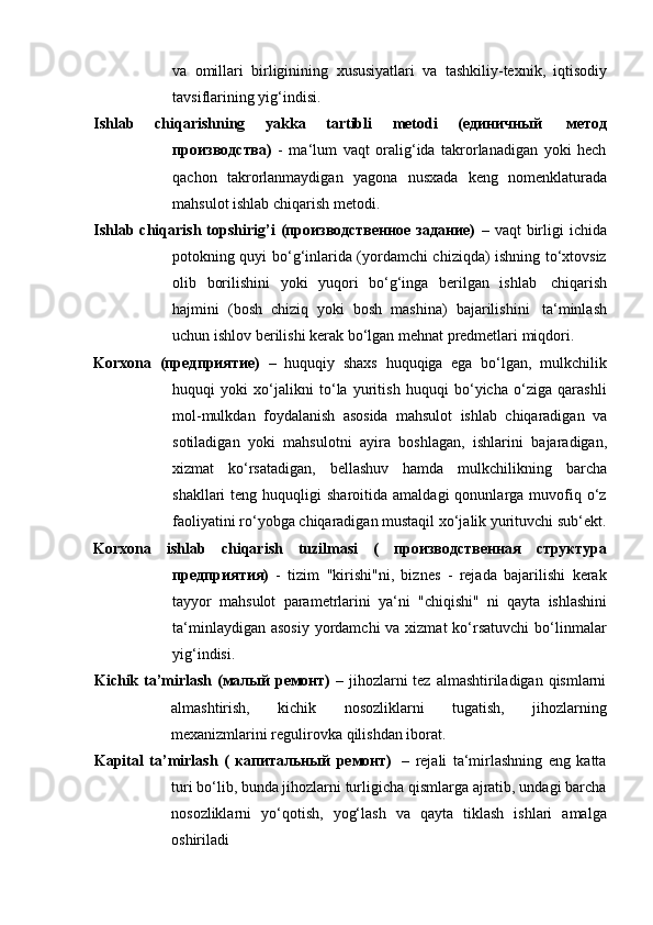 va   omillari   birliginining   xususiyatlari   va   tashkiliy-texnik,   iqtisodiy
tavsiflarining   yig‘indisi.
Ishlab   chiqarishning   yakka   tartibli   metodi   (единичный   метод
производства)   -   ma‘lum   vaqt   oralig‘ida   takrorlanadigan   yoki   hech
qachon   takrorlanmaydigan   yagona   nusxada   keng   nomenklaturada
mahsulot   ishlab   chiqarish   metodi.
Ishlab  chiqarish   topshirig’i   (производственное  задание)   –  vaqt   birligi  ichida
potokning quyi bo‘g‘inlarida (yordamchi chiziqda) ishning to‘xtovsiz
olib   borilishini   yoki   yuqori   bo‘g‘inga   berilgan   ishlab   chiqarish
hajmini   (bosh   chiziq   yoki   bosh   mashina)   bajarilishini   ta‘minlash
uchun   ishlov   berilishi   kerak   bo‘lgan   mehnat   predmetlari miqdori.
Korxona   (предприятие)   –   huquqiy   shaxs   huquqiga   ega   bo‘lgan,   mulkchilik
huquqi   yoki   xo‘jalikni   to‘la   yuritish   huquqi   bo‘yicha   o‘ziga   qarashli
mol-mulkdan   foydalanish   asosida   mahsulot   ishlab   chiqaradigan   va
sotiladigan   yoki   mahsulotni   ayira   boshlagan,   ishlarini   bajaradigan,
xizmat   ko‘rsatadigan,   bellashuv   hamda   mulkchilikning   barcha
shakllari   teng  huquqligi   sharoitida  amaldagi  qonunlarga  muvofiq  o‘z
faoliyatini   ro‘yobga   chiqaradigan   mustaqil   xo‘jalik   yurituvchi   sub‘ekt.
Korxona   ishlab   chiqarish   tuzilmasi   (   производственная   структура
предприятия)   -   tizim   "kirishi"ni,   biznes   -   rejada   bajarilishi   kerak
tayyor   mahsulot   parametrlarini   ya‘ni   "chiqishi"   ni   qayta   ishlashini
ta‘minlaydigan asosiy  yordamchi  va xizmat  ko‘rsatuvchi  bo‘linmalar
yig‘indisi.
Kichik ta’mirlash (малый ремонт)   – jihozlarni tez almashtiriladigan qismlarni
almashtirish,   kichik   nosozliklarni   tugatish,   jihozlarning
mexanizmlarini regulirovka   qilishdan   iborat.
Kapital   ta’mirlash   (   капитальный   ремонт)   –   rejali   ta‘mirlashning   eng   katta
turi bo‘lib, bunda jihozlarni turligicha qismlarga ajratib, undagi barcha
nosozliklarni   yo‘qotish,   yog‘lash   va   qayta   tiklash   ishlari   amalga
oshiriladi 