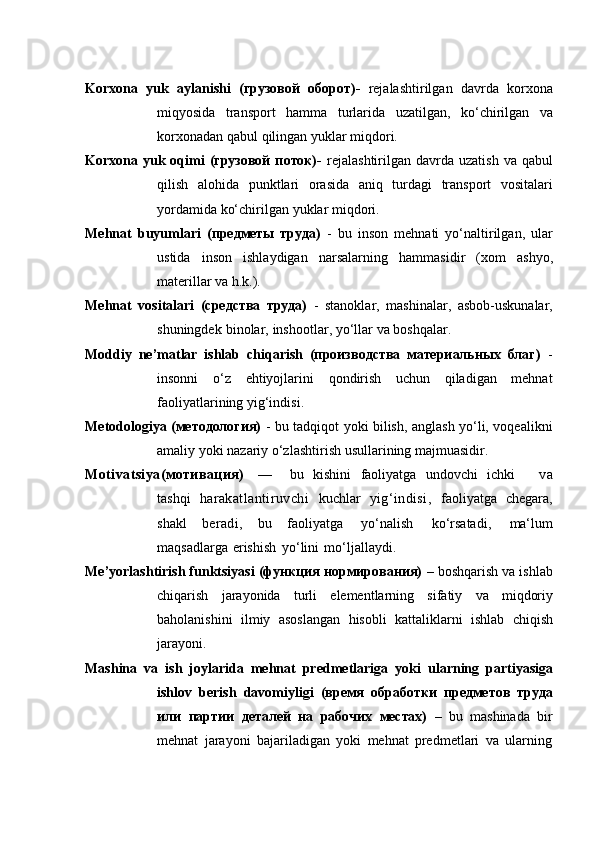 Korxona   yuk   aylanishi   (грузовой   оборот)-   rejalashtirilgan   davrda   korxona
miqyosida   transport   hamma   turlarida   uzatilgan,   ko‘chirilgan   va
korxonadan   qabul   qilingan yuklar miqdori.
Korxona yuk oqimi  (грузовой  поток)-   rejalashtirilgan  davrda  uzatish  va qabul
qilish   alohida   punktlari   orasida   aniq   turdagi   transport   vositalari
yordamida ko‘chirilgan   yuklar miqdori.
Mehnat   buyumlari   (предметы   труда)   -   bu   inson   mehnati   yo‘naltirilgan,   ular
ustida   inson   ishlaydigan   narsalarning   hammasidir   (xom   ashyo,
materillar   va   h.k.).
Mehnat   vositalari   (средства   труда)   -   stanoklar,   mashinalar,   asbob-uskunalar,
shuningdek   binolar,   inshootlar,   yo‘llar   va   boshqalar.
Moddiy   ne’matlar   ishlab   chiqarish   (производства   материальных   благ)   -
insonni   o‘z   ehtiyojlarini   qondirish   uchun   qiladigan   mehnat
faoliyatlarining   yig‘indisi.
Metodologiya (методология)   - bu tadqiqot yoki bilish, anglash yo‘li, voqealikni
amaliy   yoki nazariy   o‘zlashtirish   usullarining majmuasidir.
Motivatsiya(мотивация)     —       bu   kishini   faoliyatga   undovchi   ichki         va
tashqi   harakatlantiruvchi   kuchlar   yig‘indisi,   faoliyatga   chegara,
shakl   beradi,   bu   faoliyatga   yo‘nalish   ko‘rsatadi,   ma‘lum
maqsadlarga   erishish   yo‘lini   mo‘ljallaydi.
Me’yorlashtirish funktsiyasi (функция нормирования)  – boshqarish va ishlab
chiqarish   jarayonida   turli   elementlarning   sifatiy   va   miqdoriy
baholanishini   ilmiy   asoslangan   hisobli   kattaliklarni   ishlab   chiqish
jarayoni.
Mashina   va   ish   joylarida   mehnat   predmetlariga   yoki   ularning   partiyasiga
ishlov   berish   davomiyligi   (время   обработки   предметов   труда
или   партии   деталей   на   рабочих   местах)   –   bu   mashinada   bir
mehnat   jarayoni   bajariladigan   yoki   mehnat   predmetlari   va   ularning 