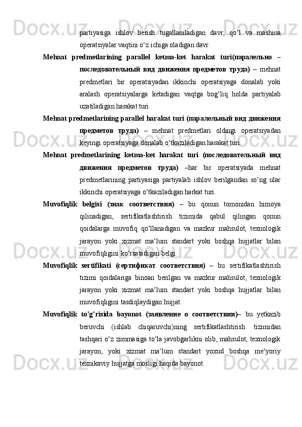 partiyasiga   ishlov   berish   tugallaniladigan   davr,   qo‘l   va   mashina
operatsiyalar vaqtini   o‘z   ichiga oladigan davr.
Mehnat   predmetlarining   parallel   ketma-ket   harakat   turi(паралельно   –
последовательный   вид   движения   предметов   труда)   –   mehnat
predmetlari   bir   operatsiyadan   ikkinchi   operatsiyaga   donalab   yoki
aralash   operatsiyalarga   ketadigan   vaqtga   bog‘liq   holda   partiyalab
uzatiladigan   harakat   turi.
Mehnat predmetlarining parallel harakat turi (паралельный вид движения
предметов   труда)   –   mehnat   predmetlari   oldingi   operatsiyadan
keyingi   operatsiyaga   donalab o‘tkaziladigan harakat   turi.
Mehnat   predmetlarining   ketma-ket   harakat   turi   (последовательный   вид
движения   предметов   труда)   – har   bir   operatsiyada   mehnat
predmetlarining   partiyasiga   partiyalab   ishlov   berilgandan   so‘ng   ular
ikkinchi   operatsiyaga   o‘tkaziladigan harkat   turi.
Muvofiqlik   belgisi   (знак   соответствия)   –   bu   qonun   tomonidan   himoya
qilinadigan,   sertifikatlashtirish   tizimida   qabul   qilingan   qonun
qoidalarga   muvofiq   qo‘llanadigan   va   mazkur   mahsulot,   texnologik
jarayon   yoki   xizmat   ma‘lum   standart   yoki   boshqa   hujjatlar   bilan
muvofiqligini   ko‘rsatadigan   belgi.
Muvofiqlik   sertifikati   (сертификат   соответствия)   –   bu   sertifikatlashtirish
tizimi   qoidalariga   binoan   berilgan   va   mazkur   mahsulot,   texnologik
jarayon   yoki   xizmat   ma‘lum   standart   yoki   boshqa   hujjatlar   bilan
muvofiqligini   tasdiqlaydigan   hujjat.
Muvofiqlik   to’g’risida   bayonot   (заявление   о   соответствии) –   bu   yetkazib
beruvchi   (ishlab   chiqaruvchi)ning   sertifikatlashtirish   tizimidan
tashqari o‘z zimmasiga to‘la javobgarlikni olib, mahsulot, texnologik
jarayon,   yoki   xizmat   ma‘lum   standart   yoxud   boshqa   me‘yoriy
texnikaviy   hujjatga   mosligi haqida   bayonot.