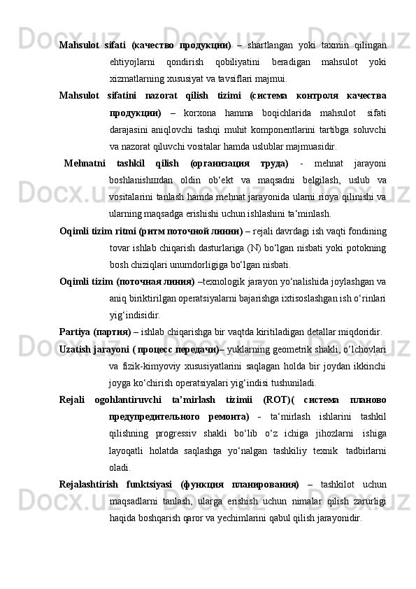 Mahsulot   sifati   (качество   продукции)   –   shartlangan   yoki   taxmin   qilingan
ehtiyojlarni   qondirish   qobiliyatini   beradigan   mahsulot   yoki
xizmatlarning   xususiyat   va   tavsiflari   majmui.
Mahsulot   sifatini   nazorat   qilish   tizimi   (система   контроля   качества
продукции)   –   korxona   hamma   boqichlarida   mahsulot   sifati
darajasini   aniqlovchi   tashqi   muhit   komponentlarini   tartibga   soluvchi
va   nazorat   qiluvchi vositalar   hamda   uslublar   majmuasidir.
Mehnatni   tashkil   qilish   (организация   труда)   -   mehnat   jarayoni
boshlanishшdan   oldin   ob‘ekt   va   maqsadni   belgilash,   uslub   va
vositalarini tanlash hamda mehnat jarayonida ularni rioya qilinishi va
ularning maqsadga   erishishi   uchun ishlashini   ta‘minlash.
Oqimli tizim ritmi (ритм поточной линии)  – rejali davrdagi ish vaqti fondining
tovar ishlab chiqarish dasturlariga (N) bo‘lgan nisbati yoki potokning
bosh chiziqlari unumdorligiga   bo‘lgan   nisbati.
Oqimli tizim (поточная линия)   –texnologik jarayon yo‘nalishida joylashgan va
aniq biriktirilgan operatsiyalarni bajarishga ixtisoslashgan ish o‘rinlari
yig‘indisidir.
Partiya   (партия)   –   ishlab   chiqarishga   bir   vaqtda   kiritiladigan   detallar   miqdoridir.
Uzatish jarayoni ( процесс передачи)–  yuklarning geometrik shakli, o‘lchovlari
va   fizik-kimyoviy   xususiyatlarini   saqlagan   holda   bir   joydan   ikkinchi
joyga   ko‘chirish operatsiyalari yig‘indisi tushuniladi.
Rejali   ogohlantiruvchi   ta’mirlash   tizimii   (ROT)(   система   планово
предупредительного   ремонта)   -   ta‘mirlash   ishlarini   tashkil
qilishning   progressiv   shakli   bo‘lib   o‘z   ichiga   jihozlarni   ishiga
layoqatli   holatda   saqlashga   yo‘nalgan   tashkiliy   texnik   tadbirlarni
oladi.
Rejalashtirish   funktsiyasi   (функция   планирования)   –   tashkilot   uchun
maqsadlarni   tanlash,   ularga   erishish   uchun   nimalar   qilish   zarurligi
haqida   boshqarish   qaror   va   yechimlarini   qabul   qilish   jarayonidir. 