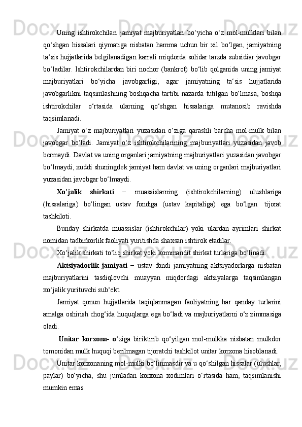 Uning   ishtirokchilari   jamiyat   majburiyatlari   bo‘yicha   o‘z   mol-mulklari   bilan
qo‘shgan   hissalari   qiymatiga   nisbatan   hamma   uchun   bir   xil   bo‘lgan,   jamiyatning
ta‘sis hujjatlarida belgilanadigan karrali miqdorda solidar tarzda subsidiar javobgar
bo‘ladilar.   Ishtirokchilardan   biri   nochor   (bankrot)   bo‘lib   qolganida   uning   jamiyat
majburiyatlari   bo‘yicha   javobgarligi,   agar   jamiyatning   ta‘sis   hujjatlarida
javobgarlikni   taqsimlashning   boshqacha   tartibi   nazarda   tutilgan   bo‘lmasa,   boshqa
ishtirokchilar   o‘rtasida   ularning   qo‘shgan   hissalariga   mutanosib   ravishda
taqsimlanadi.
Jamiyat   o‘z   majburiyatlari   yuzasidan   o‘ziga   qarashli   barcha   mol-mulk   bilan
javobgar   bo‘ladi.   Jamiyat   o‘z   ishtirokchilarining   majburiyatlari   yuzasidan   javob
bermaydi. Davlat va uning organlari jamiyatning majburiyatlari yuzasidan javobgar
bo‘lmaydi, xuddi shuningdek jamiyat ham davlat va uning organlari majburiyatlari
yuzasidan javobgar   bo‘lmaydi.
Xo’jalik   shirkati   −   muassislarning   (ishtirokchilarning)   ulushlariga
(hissalariga)   bo‘lingan   ustav   fondiga   (ustav   kapitaliga)   ega   bo‘lgan   tijorat
tashkiloti.
Bunday   shirkatda   muassislar   (ishtirokchilar)   yoki   ulardan   ayrimlari   shirkat
nomidan tadbirkorlik   faoliyati yuritishda   shaxsan   ishtirok etadilar.
Xo‘jalik   shirkati   to‘liq   shirkat   yoki   kommandit   shirkat   turlariga   bo‘linadi.
Aktsiyadorlik   jamiyati   −   ustav   fondi   jamiyatning   aktsiyadorlarga   nisbatan
majburiyatlarini   tasdiqlovchi   muayyan   miqdordagi   aktsiyalarga   taqsimlangan
xo‘jalik yurituvchi sub‘ekt.
Jamiyat   qonun   hujjatlarida   taqiqlanmagan   faoliyatning   har   qanday   turlarini
amalga oshirish chog‘ida huquqlarga ega bo‘ladi va majburiyatlarni o‘z zimmasiga
oladi.
Unitar   korxona-   o ‘ziga   biriktirib   qo‘yilgan   mol-mulkka   nisbatan   mulkdor
tomonidan   mulk   huquqi   berilmagan   tijoratchi   tashkilot   unitar   korxona   hisoblanadi.
Unitar korxonaning mol-mulki bo‘linmasdir va u qo‘shilgan hissalar (ulushlar,
paylar)   bo‘yicha,   shu   jumladan   korxona   xodimlari   o‘rtasida   ham,   taqsimlanishi
mumkin emas. 