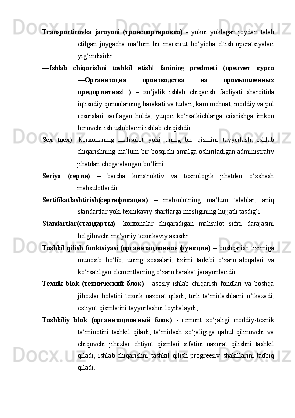 Transportirovka   jarayoni   (транспортировка)   -   yukni   yuklagan   joydan   talab
etilgan   joygacha   ma‘lum   bir   marshrut   bo‘yicha   eltish   operatsiyalari
yig‘indisidir.
―Ishlab   chiqarishni   tashkil   etish‖   fanining   predmeti   (предмет   курса
―Организация   производства   на   промышленных
предприятиях	
‖   )   –   xo‘jalik   ishlab   chiqarish   faoliyati   sharoitida
iqtisodiy qonunlarning   harakati va turlari, kam   mehnat,   moddiy   va   pul
resurslari   sarflagan   holda,   yuqori   ko‘rsatkichlarga   erishishga   imkon
beruvchi   ish   uslublarini   ishlab   chiqishdir.
Sex   (цех )-   korxonaning   mahsulot   yoki   uning   bir   qismini   tayyorlash,   ishlab
chiqarishning ma‘lum bir bosqichi amalga oshiriladigan administrativ
jihatdan chegaralangan   bo‘limi.
Seriya   (серия)   –   barcha   konstruktiv   va   texnologik   jihatdan   o‘xshash
mahsulotlardir.
Sertifikatlashtirish(сертификация)   –   mahsulotning   ma‘lum   talablar,   aniq
standartlar   yoki   texnikaviy   shartlarga   mosligining   hujjatli   tasdig‘i.
Standartlar(стандарты)   –korxonalar   chiqaradigan   mahsulot   sifati   darajasini
belgilovchi   me‘yoriy   texnikaviy   asosdir.
Tashkil   qilish  funktsiyasi  (организационная   функция)   – boshqarish  tizimiga
munosib   bo‘lib,   uning   xossalari,   tizimi   tarkibi   o‘zaro   aloqalari   va
ko‘rsatilgan   elementlarning o‘zaro   harakat   jarayonlaridir.
Texnik   blok   (технический   блок)   -   asosiy   ishlab   chiqarish   fondlari   va   boshqa
jihozlar   holatini   texnik   nazorat   qiladi,   turli   ta‘mirlashlarni   o‘tkazadi,
extiyot   qismlarini   tayyorlashni   loyihalaydi;
Tashkiliy   blok   (организационный   блок)   -   remont   xo‘jaligi   moddiy-texnik
ta‘minotini   tashkil   qiladi,   ta‘mirlash   xo‘jaligiga   qabul   qilinuvchi   va
chiquvchi   jihozlar   ehtiyot   qismlari   sifatini   nazorat   qilishni   tashkil
qiladi,   ishlab   chiqarishni   tashkil   qilish   progreesiv   shakillarini   tadbiq
qiladi.