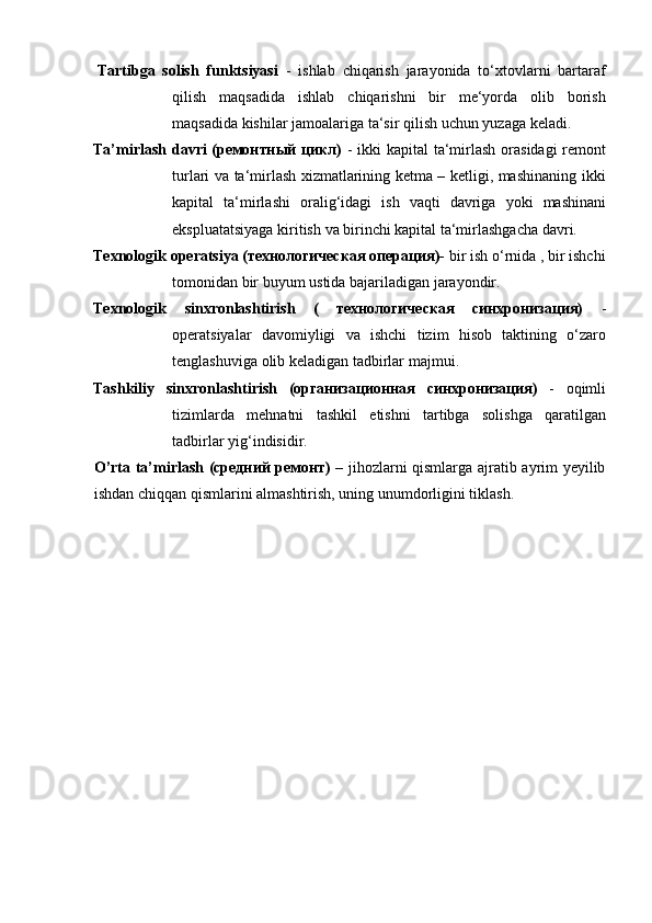 Tartibga   solish   funktsiyasi   -   ishlab   chiqarish   jarayonida   to‘xtovlarni   bartaraf
qilish   maqsadida   ishlab   chiqarishni   bir   me‘yorda   olib   borish
maqsadida   kishilar   jamoalariga   ta‘sir   qilish   uchun yuzaga   keladi.
Ta’mirlash davri (ремонтный цикл)   - ikki kapital   ta‘mirlash orasidagi remont
turlari va ta‘mirlash xizmatlarining ketma – ketligi, mashinaning ikki
kapital   ta‘mirlashi   oralig‘idagi   ish   vaqti   davriga   yoki   mashinani
ekspluatatsiyaga   kiritish   va   birinchi   kapital   ta‘mirlashgacha   davri.
Texnologik operatsiya (технологическая операция)-  bir ish o‘rnida , bir ishchi
tomonidan bir   buyum   ustida   bajariladigan   jarayondir.
Texnologik   sinxronlashtirish   (   технологическая   синхронизация)   -
operatsiyalar   davomiyligi   va   ishchi   tizim   hisob   taktining   o‘zaro
tenglashuviga   olib   keladigan   tadbirlar   majmui.
Tashkiliy   sinxronlashtirish   (организационная   синхронизация)   -   oqimli
tizimlarda   mehnatni   tashkil   etishni   tartibga   solishga   qaratilgan
tadbirlar   yig‘indisidir.
O’rta ta’mirlash (средний ремонт)   – jihozlarni qismlarga ajratib ayrim yeyilib
ishdan   chiqqan qismlarini almashtirish,   uning   unumdorligini tiklash. 