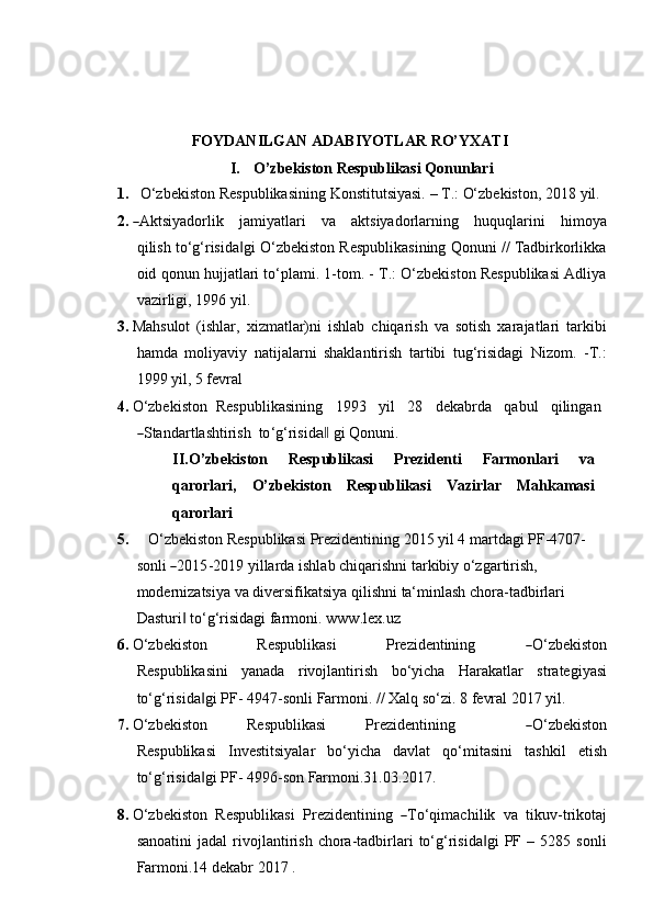 FOYDANILGAN   ADABIYOTLAR   RO’YXATI
I. O’zbekiston   Respublikasi   Qonunlari
1. O‘zbekiston   Respublikasining   Konstitutsiyasi.   –   T.:   O‘zbekiston,   2018   yil.
2.― A ktsi y a d or li k     j a m i y at l ari     va     a k t s i y a d o r l ar n i n g     h uq u q l a r i n i     h i m o y a
qi l i s h to‘g‘risida gi O‘zbekiston Respublikasining Qonuni // Tadbirkorlikka	
‖
oid   qonun hujjatlari to‘plami. 1-tom. - T.: O‘zbekiston Respublikasi Adliya
vazirligi,   1996   yil.
3. Mahsulot   (ishlar,   xizmatlar)ni   ishlab   chiqarish   va   sotish   xarajatlari   tarkibi
hamda   moliyaviy   natijalarni   shaklantirish   tartibi   tug‘risidagi   Nizom.   -T.:
1999 yil,   5   fevral
4. O‘zbekiston   Respublikasining     1993     yil     28     dekabrda     qabul     qilingan	
―
S ta n d ar t l a s ht ir i sh   to ‘ g ‘ ris i d	a‖   g i   Qon u n i.
II. O’zbekiston   Respublikasi   Prezidenti   Farmonlari   va
qarorlari,   O’zbekiston   Respublikasi   Vazirlar   Mahkamasi
qarorlari
5. O‘zbekiston Respublikasi Prezidentining 2015 yil 4 martdagi PF-4707-
s on li  	
― 20 1 5 - 2 01 9   y il l ar d a   i s h l ab   c h i q ar ish n i   ta r k ib iy   o ‘ z g ar t i r is h, 
modernizatsiya va diversifikatsiya qilishni ta‘minlash chora-tadbirlari  
Dasturi  to‘g‘risidagi farmoni.	
‖   www.lex.uz
6. O ‘ z b e k i s to n         Re spu b l i k a s i         Pre z i d e n t ini ng        	
― O ‘ z b e k is t o n
Re s p ub l i k a s in i   yanada   rivojlantirish   bo‘yicha   Harakatlar   strategiyasi
to‘g‘risida gi	
‖   PF-   4947-sonli  Farmoni .   // Xalq   so‘zi.   8 fevral   2017 yil.
7. O ‘ z b e k i s to n         R e s pu b l i k a s i         Pr e z i d e n ti n i ng              	
― O ‘ z b e k i s to n
Re s p ub l i k a s i   Investitsiyalar   bo‘yicha   davlat   qo‘mitasini   tashkil   etish
to‘g‘risida gi PF-	
‖   4996-son Farmoni.31.03.2017.
8. O ‘ z b e k i s to n    R e s p u b l ik a s i    Pre z i d e n t i ni ng   	
― T o ‘ q i m ac h i l i k    va    t i k u v - tr ik o t aj
sanoatini   jadal   rivojlantirish   chora-tadbirlari   to‘g‘risida gi   PF   –  5285   sonli	
‖
Farmoni.14 dekabr   2017   . 