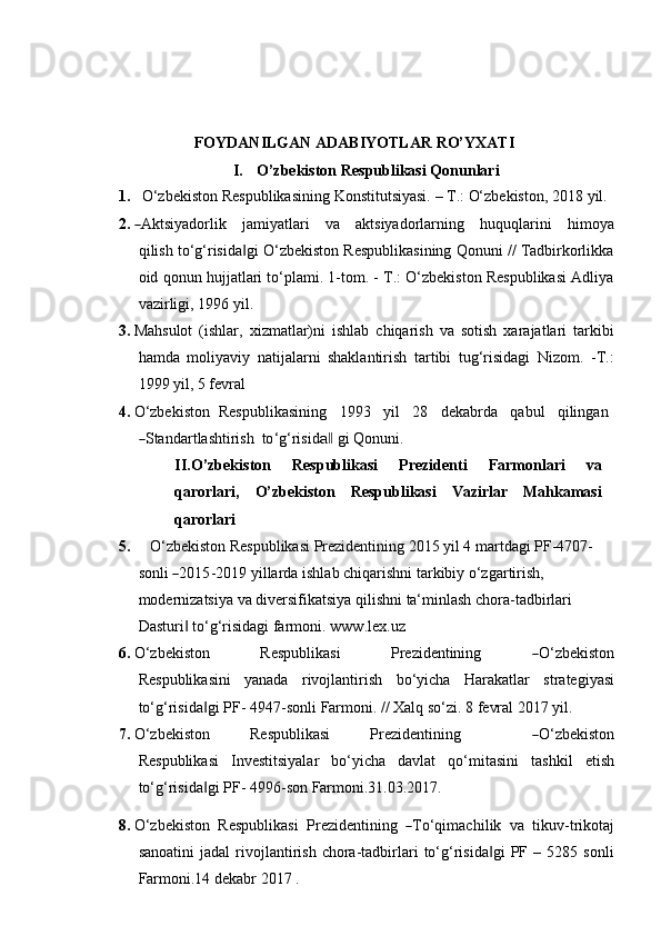 FOYDANILGAN   ADABIYOTLAR   RO’YXATI
I. O’zbekiston   Respublikasi   Qonunlari
1. O‘zbekiston   Respublikasining   Konstitutsiyasi.   –   T.:   O‘zbekiston,   2018   yil.
2.― A ktsi y a d or li k     j a m i y at l ari     va     a k t s i y a d o r l ar n i n g     h uq u q l a r i n i     h i m o y a
qi l i s h to‘g‘risida gi O‘zbekiston Respublikasining Qonuni // Tadbirkorlikka	
‖
oid   qonun hujjatlari to‘plami. 1-tom. - T.: O‘zbekiston Respublikasi Adliya
vazirligi,   1996   yil.
3. Mahsulot   (ishlar,   xizmatlar)ni   ishlab   chiqarish   va   sotish   xarajatlari   tarkibi
hamda   moliyaviy   natijalarni   shaklantirish   tartibi   tug‘risidagi   Nizom.   -T.:
1999 yil,   5   fevral
4. O‘zbekiston   Respublikasining     1993     yil     28     dekabrda     qabul     qilingan	
―
S ta n d ar t l a s ht ir i sh   to ‘ g ‘ ris i d	a‖   g i   Qon u n i.
II. O’zbekiston   Respublikasi   Prezidenti   Farmonlari   va
qarorlari,   O’zbekiston   Respublikasi   Vazirlar   Mahkamasi
qarorlari
5. O‘zbekiston Respublikasi Prezidentining 2015 yil 4 martdagi PF-4707-
s on li  	
― 20 1 5 - 2 01 9   y il l ar d a   i s h l ab   c h i q ar ish n i   ta r k ib iy   o ‘ z g ar t i r is h, 
modernizatsiya va diversifikatsiya qilishni ta‘minlash chora-tadbirlari  
Dasturi  to‘g‘risidagi farmoni.	
‖   www.lex.uz
6. O ‘ z b e k i s to n         Re spu b l i k a s i         Pre z i d e n t ini ng        	
― O ‘ z b e k is t o n
Re s p ub l i k a s in i   yanada   rivojlantirish   bo‘yicha   Harakatlar   strategiyasi
to‘g‘risida gi	
‖   PF-   4947-sonli  Farmoni .   // Xalq   so‘zi.   8 fevral   2017 yil.
7. O ‘ z b e k i s to n         R e s pu b l i k a s i         Pr e z i d e n ti n i ng              	
― O ‘ z b e k i s to n
Re s p ub l i k a s i   Investitsiyalar   bo‘yicha   davlat   qo‘mitasini   tashkil   etish
to‘g‘risida gi PF-	
‖   4996-son Farmoni.31.03.2017.
8. O ‘ z b e k i s to n    R e s p u b l ik a s i    Pre z i d e n t i ni ng   	
― T o ‘ q i m ac h i l i k    va    t i k u v - tr ik o t aj
sanoatini   jadal   rivojlantirish   chora-tadbirlari   to‘g‘risida gi   PF   –  5285   sonli	
‖
Farmoni.14 dekabr   2017   .