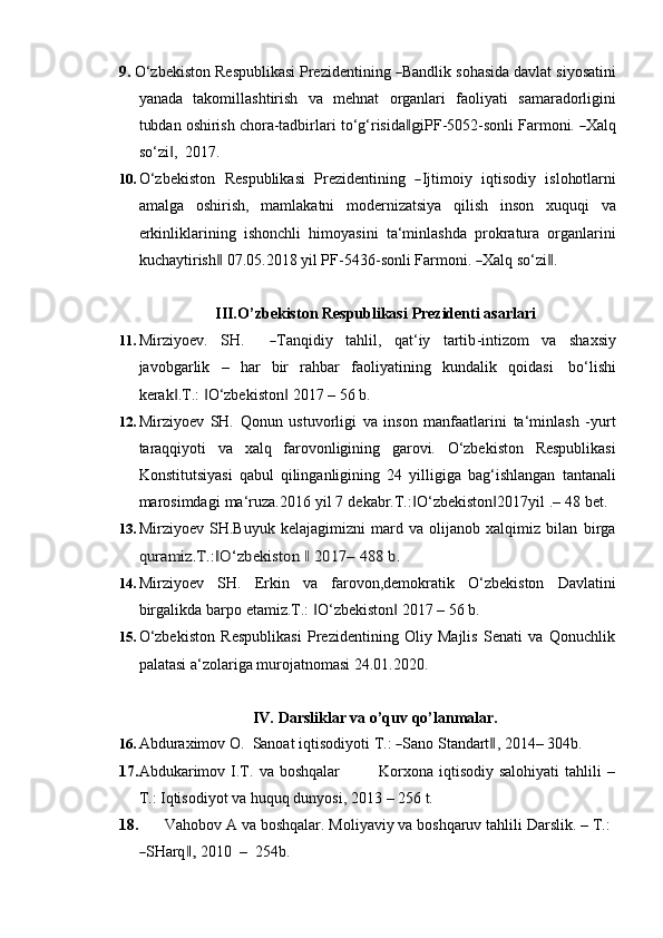 9. O ‘ z b e k i s to n   Re sp u bli ka s i   Pre z i d e n t i ni ng  ― Ba n d li k   s o h a s ida   d a v lat   si y os a t i n i
yanada   takomillashtirish   va   mehnat   organlari   faoliyati   samaradorligini
t ub dan   o sh ir is h   c h or a -t a d b i r l a r i   t o ‘ g ‘ ris i d a
‖g i PF - 50 5 2 - so n l i   Fa r m oni.  	― X a l q
so‘zi ,	
‖   2017.
10. O ‘ z b e k i s to n    R e s p u b l ik a s i    Pr e z i d e n t i ni ng   	
― I j ti m o i y    iq ti s od iy    i sl o ho t l ar n i
amalga   oshirish,   mamlakatni   modernizatsiya   qilish   inson   xuquqi   va
erkinliklarining   ishonchli   himoyasini   ta‘minlashda   prokratura   organlarini
k u c h a y ti r i sh	
‖   0 7. 0 5. 2 0 1 8   y il   P F - 5 4 3 6 - so n l i   Far m oni.  	― X alq   s o ‘z i	‖ .
III. O’zbekiston   Respublikasi   Prezidenti   asarlari
11. M ir z i y oe v .     S H .       	
― T a n q i diy     ta h l i l,     q at ‘ iy     tar t i b - i n t i z o m     va     s h a x s iy
javobgarlik   –   har   bir   rahbar   faoliyatining   kundalik   qoidasi   bo‘lishi
kerak .T.:	
‖   O‘zbekiston	‖ ‖   2017 –   56   b.
12. Mirziyoev   SH.   Qonun   ustuvorligi   va   inson   manfaatlarini   ta‘minlash   -yurt
taraqqiyoti   va   xalq   farovonligining   garovi.   O‘zbekiston   Respublikasi
Konstitutsiyasi   qabul   qilinganligining   24   yilligiga   bag‘ishlangan   tantanali
marosimdagi   ma‘ruza.2016   yil   7   dekabr.T.: O‘zbekiston 2017yil	
‖ ‖   .–   48   bet.
13. Mirziyoev   SH.Buyuk   kelajagimizni   mard   va   olijanob   xalqimiz   bilan   birga	
quramiz.T.: O‘zbekiston	‖	 ‖ 2017–	 488	 b.
14. Mirziyoev   SH.   Erkin   va   farovon,demokratik   O‘zbekiston   Davlatini
birgalikda   barpo   etamiz.T.:   O‘zbekiston	
‖ ‖   2017   – 56   b.
15. O‘zbekiston   Respublikasi   Prezidentining   Oliy   Majlis   Senati   va   Qonuchlik
palatasi a‘zolariga murojatnomasi 24.01.2020.
IV. Darsliklar   va   o’quv   qo’lanmalar.
16. A b d ur a xi m ov   O .    Sanoat   i q t is o d i y o t i  T .: 	
― Sa n o   St an da r t	‖ ,   20 1 4 –  3 0 4 b.
17. Abdukarimov   I.T.   va   boshqalar Korxona   iqtisodiy   salohiyati   tahlili   –
T.:   Iqtisodiyot   va   huquq   dunyosi,   2013   –   256   t.
18. Vahobov   A   va   boshqalar.   Moliyaviy va   boshqaruv   tahlili   Darslik.   –   T.:	
―
S H arq	,‖   2 01 0    –   25 4b .