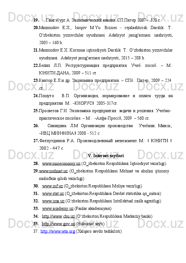 19. Гингзбург   А.   Экономический   анализ   СП.Питер   2007–   320   с
20. Maxmudov   E.X.,   Isoqov   M.Yu.   Biznes   -   rejalashtirish   Darslik.   T.:
O‘zbekiston   yozuvchilar   uyushmasi   Adabiyot   jamg‘armasi   nashriyoti,
2005 –   160   b.
21. Maxmudov   E.X.   Korxona   iqtisodiyoti   Darslik.   T.:   O‘zbekiston   yozuvchilar
uyushmasi .   Adabiyot jamg‘armasi   nashriyoti,   2015   –   208   b.
22. Белих   Л.П.   Реструктуризация   предприятия.   Учеб.   пособ.   –   М.:
ЮНИТИ-ДАНА, 2009   – 511 ст.
23. Кантор   Е.Л.и   др.   Экономика   предприятии.   –   СПб.:   Питер,   2009   –   224  
ст.
24. Пошуто В.П. Организация, нормирование и оплата труда на
пр е д п р ия т ии    М . :  ― К НО РУ С	‖     2 0 0 5 - 3 1 7ст.
25. Просветов   Г.И.   Экономика   предприятия:   задачи   и   решения.   Учебно-  
пр а кт и чес к ое   п о с об и е .   –  М . :   
― А л фа- П ресс	‖ ,   20 09    –  5 60   с т .
26. Синицина.   Л.М   Организация   производства Учебник.   Минск,	
―
И ВЦ  МИН ФИ Н А	‖  2008   -   5 12   с
27.	
Фатхутдинов	 Р.А.	 Производсвенный	 менежмент	 М.:	 ‖ ЮНИТИ	 ‖ 	
2002	 - 447	 с
V. Internet   saytlari
28. www.mineconomy.uz      (O‗zbekiston   Respublikasi   Iqtisodiyot   vazirligi)
29. www.mehnat.uz      (O‗zbekiston   Respublikasi   Mehnat   va   aholini   ijtimoiy  
muhofaza   qilish   vazirligi)
30. www.mf.uz      (O‗zbekiston   Respublikasi   Moliya   vazirligi)
31. www.stat.uz      (O‗zbekiston   Respublikasi   Davlat   statistika   qo‗mitasi)
32. www.ima.uz      (O`zbekiston   Respublikasi   Intellektual   mulk   agentligi)
33. www.academy.uz      (Fanlar   akademiyasi)
34. http://www    . cbu.uz   (O‘zbekiston   Respublikasi   Markaziy   banki)
35. http://www.gov.uz      (Hukumat   sayti)
37.   http://www.wta.org   (Xalqaro   savdo   tashkiloti)
