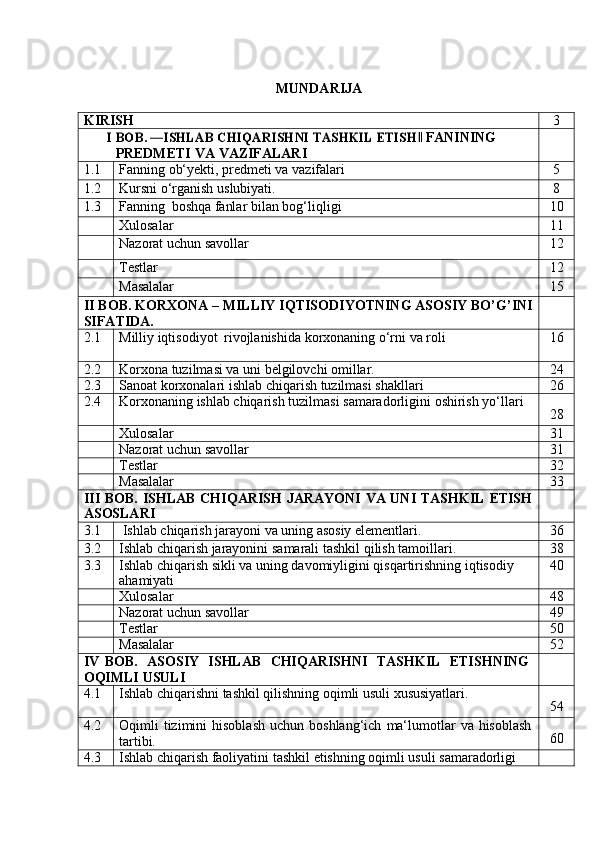 MUNDARIJA
KIRISH 3I BOB.	 ―ISHLAB CHIQARISHNI TASHKIL ETISH
 FANINING	‖  
PREDMETI   VA   VAZIFALARI
1.1 Fanning   ob‘yekti,   predmeti   va   vazifalari 5
1.2 Kursni   o‘rganish   uslubiyati. 8
1.3 Fanning   boshqa   fanlar   bilan   bog‘liqligi 10
Xulosalar 11
Nazorat   uchun   savollar 12
Testlar 12
Masalalar 15
II   BOB.   KORXONA   –   MILLIY   IQTISODIYOTNING   ASOSIY   BO’G’INI  
SIFATIDA.
2.1 Milliy   iqtisodiyot   rivojlanishida   korxonaning   o‘rni   va   roli 16
2.2 Korxona   tuzilmasi   va   uni   belgilovchi   omillar. 24
2.3 Sanoat   korxonalari   ishlab   chiqarish   tuzilmasi   shakllari 26
2.4 Korxonaning   ishlab   chiqarish   tuzilmasi   samaradorligini   oshirish   yo‘llari
28
Xulosalar 31
Nazorat   uchun   savollar 31
Testlar 32
Masalalar 33
III   BOB.   ISHLAB   CHIQARISH   JARAYONI   VA   UNI   TASHKIL   ETISH
ASOSLARI
3.1 Ishlab   chiqarish   jarayoni   va   uning   asosiy   elementlari. 36
3.2 Ishlab   chiqarish   jarayonini   samarali   tashkil   qilish   tamoillari. 38
3.3 Ishlab   chiqarish   sikli   va   uning   davomiyligini   qisqartirishning   iqtisodiy
ahamiyati 40
Xulosalar 48
Nazorat   uchun   savollar 49
Testlar 50
Masalalar 52
IV   BOB.   ASOSIY   ISHLAB   CHIQARISHNI   TASHKIL   ETISHNING
OQIMLI   USULI
4.1 Ishlab   chiqarishni   tashkil   qilishning   oqimli   usuli   xususiyatlari.
54
4.2 Oqimli   tizimini   hisoblash   uchun   boshlang‘ich   ma‘lumotlar   va   hisoblash
tartibi. 60
4.3 Ishlab   chiqarish   faoliyatini   tashkil   etishning   oqimli   usuli   samaradorligi 