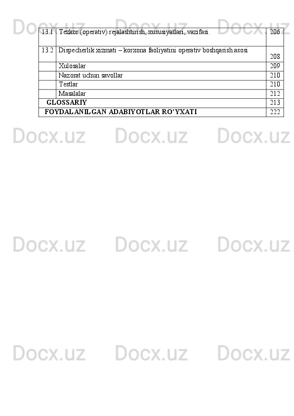 13.1 Tеzkor   (opеrativ)   rеjalashtirish,   xususiyatlari,   vazifasi. 206
13.2 Dispеcherlik   xizmati   –   korxona   faoliyatini   opеrativ   boshqarish   asosi
208
Xulosalar 209
Nazorat   uchun   savollar 210
Testlar 210
Masalalar 212
GLOSSARIY 213
FOYDALANILGAN   ADABIYOTLAR   RO’YXATI 222