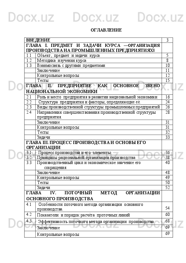 ОГЛАВЛЕНИЕ
ВВЕДЕНИЕ 3
ГЛАВА I. ПРЕДМЕТ И ЗАДАЧИ КУРСА―ОРГАНИЗАЦИЯ
ПРОИЗВОДСТВА НА   ПРОМЫШЛЕННЫХ   ПРЕДПРИЯТИЯХ	
‖
1.1 Объект,   предмет   и   задачи   курса 5
1.2 Методика   изучения   курса 8
1.3 Взаимосвязь   с   другими   предметами 10
Заключение 11
Контрольные   вопросы 12
Тесты 15
ГЛАВА II. ПРЕДПРИЯТИЕ КАК ОСНОВНОЕ ЗВЕНО
НАЦИОНАЛЬНОЙ   ЭКОНОМИКИ
2.1 Роль   и   место   предприятия   в   развитии   национальной   экономики 16
2.2 Структура   предприятия   и   факторы,   определяющие   е	
е?. 24
2.3 Виды   производственной   структуры   промышленных   предприятий 26
2.4 Направления   совершенствования   производственной   структуры
предприятия. 28
Заключение 31
Контрольные   вопросы 31
Тесты 32
Задачи 33
ГЛАВА III. ПРОЦЕСС ПРОИЗВОДСТВА И ОСНОВЫ ЕГО
ОРГАНИЗАЦИИ
3.1 Процесс   производства   и   его   элементы 36
3.2 Принципы   рациональной   организации   производства 38
3.3 Производственный   цикл   и   экономическое   значение   его
сокращения 40
Заключение 48
Контрольные   вопросы 49
Тесты 50
Задачи 52
ГЛАВА IV. ПОТОЧНЫЙ МЕТОД ОРГАНИЗАЦИИ
ОСНОВНОГО ПРОИЗВОДСТВА
4.1 Особенности   поточного   метода   организации   основного
производства. 54
4.2
Показатели   и   порядок   расч	
е?та   проточных   линий 60
4.3
Эффективность   поточного   метода   организации   производства 68
Заключение 69
Контрольные   вопросы 69 