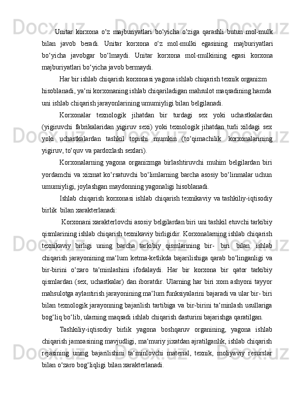 Unitar   korxona   o‘z   majburiyatlari   bo‘yicha   o‘ziga   qarashli   butun   mol-mulk
bilan   javob   beradi.   Unitar   korxona   o‘z   mol-mulki   egasining   majburiyatlari
bo‘yicha   javobgar   bo‘lmaydi.   Unitar   korxona   mol-mulkining   egasi   korxona
majburiyatlari   bo‘yicha   javob   bermaydi.
Har bir ishlab chiqarish korxonasi yagona ishlab chiqarish texnik organizm  
hisoblanadi, ya‘ni korxonaning ishlab chiqariladigan mahsulot maqsadining hamda
uni ishlab chiqarish jarayonlarining umumiyligi bilan   belgilanadi.
Korxonalar   texnologik   jihatdan   bir   turdagi   sex   yoki   uchastkalardan
(yigiruvchi   fabrikalaridan   yigiruv   sexi)   yoki   texnologik   jihatdan   turli   xildagi   sex
yoki   uchastkalardan   tashkil   topishi   mumkin   (to‘qimachilik   korxonalarining
yigiruv,   to‘quv   va pardozlash   sexlari).
Korxonalarning   yagona   organizmga   birlashtiruvchi   muhim   belgilardan   biri
yordamchi  va xizmat ko‘rsatuvchi  bo‘limlarning barcha asosiy bo‘linmalar uchun
umumiyligi,   joylashgan   maydonning yagonaligi   hisoblanadi.
Ishlab chiqarish korxonasi ishlab chiqarish texnikaviy   va tashkiliy-iqtisodiy
birlik   bilan   xarakterlanadi:
Korxonani xarakterlovchi asosiy belgilardan biri uni tashkil etuvchi tarkibiy
qismlarining ishlab chiqarish texnikaviy birligidir. Korxonalarning ishlab chiqarish
texnikaviy   birligi   uning   barcha   tarkibiy   qismlarining   bir-   biri   bilan   ishlab
chiqarish jarayonining ma‘lum ketma-ketlikda bajarilishiga qarab bo‘linganligi va
bir-birini   o‘zaro   ta‘minlashini   ifodalaydi.   Har   bir   korxona   bir   qator   tarkibiy
qismlardan (sex, uchastkalar) dan iboratdir. Ularning har biri xom ashyoni  tayyor
mahsulotga aylantirish jarayonining ma‘lum funksiyalarini bajaradi va ular bir- biri
bilan texnologik jarayonning bajarilish tartibiga va bir-birini ta‘minlash usullariga
bog‘liq   bo‘lib,   ularning   maqsadi   ishlab   chiqarish   dasturini   bajarishga   qaratilgan.
Tashkiliy-iqtisodiy   birlik   yagona   boshqaruv   organining,   yagona   ishlab
chiqarish jamoasining mavjudligi, ma‘muriy jixatdan ajratilganlik, ishlab chiqarish
rejasining   uning   bajarilishini   ta‘minlovchi   material,   texnik,   moliyaviy   resurslar
bilan o‘zaro   bog‘liqligi   bilan   xarakterlanadi. 