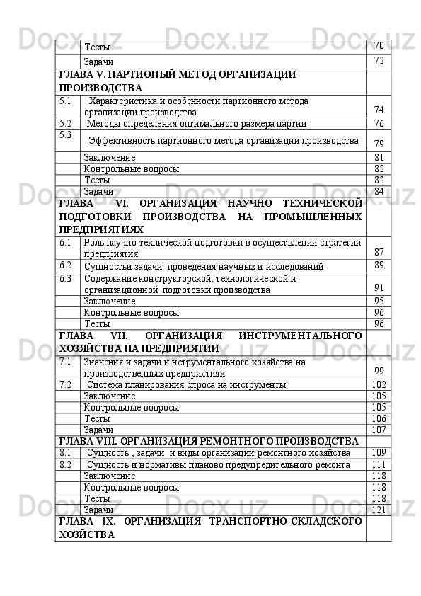 Тесты 70
Задачи 72
ГЛАВА   V.   ПАРТИОНЫЙ   МЕТОД   ОРГАНИЗАЦИИ
ПРОИЗВОДСТВА
5.1 Характеристика   и   особенности   партионного   метода
организации   производства 74
5.2 Методы   определения   оптимального   размера   партии 76
5.3
Эффективность   партионного   метода   организации   производства
79
Заключение 81
Контрольные   вопросы 82
Тесты 82
Задачи 84
ГЛАВА VI. ОРГАНИЗАЦИЯ НАУЧНО ТЕХНИЧЕСКОЙ
ПОДГОТОВКИ ПРОИЗВОДСТВА НА ПРОМЫШЛЕННЫХ
ПРЕДПРИЯТИЯХ
6.1 Роль   научно   технической   подготовки   в   осуществлении   стратегии
предприятия 87
6.2
Сущностьи   задачи   проведения   научных и   исследований 89
6.3 Содержание   конструкторской,   технологической   и
организационной   подготовки   производства 91
Заключение 95
Контрольные   вопросы 96
Тесты 96
ГЛАВА VII. ОРГАНИЗАЦИЯ ИНСТРУМЕНТАЛЬНОГО
ХОЗЯЙСТВА   НА   ПРЕДПРИЯТИИ
7.1
Значения   и   задачи   и   нструментального   хозяйства   на  
производственных   предприятиях 99
7.2 Система   планирования   спроса   на   инструменты 102
Заключение 105
Контрольные   вопросы 105
Тесты 106
Задачи 107
ГЛАВА   VIII.   ОРГАНИЗАЦИЯ   РЕМОНТНОГО   ПРОИЗВОДСТВА
8.1 Сущность   ,   задачи   и   виды   организации   ремонтного   хозяйства 109
8.2 Сущность   и   нормативы   планово   предупредительного   ремонта 111
Заключение 118
Контрольные   вопросы 118
Тесты 118
Задачи 121
ГЛАВА IX. ОРГАНИЗАЦИЯ ТРАНСПОРТНО-СКЛАДСКОГО
ХОЗЙСТВА 