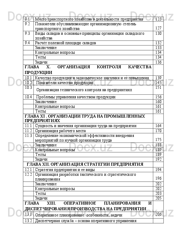 9.1 Место   транспортного   хозяйства   в   деятельности   предприятия 123
9.2 Показатели   обуславливающие   организационную   степень
транспортного   хозяйства 127
9.3 Виды   складов   и   основные   принципы   организации   складского
хозяйства 130
9.4 Расче?т   полезной   площади   складов 132
Заключение 133
Контрольные   вопросы 134
Тесты 134
Задачи 136
ГЛАВА X. ОРГАНИЗАЦИЯ КОНТРОЛЯ КАЧЕСТВА
ПРОДУКЦИИ
10.1 Качество   продукции   и   экономическое   значения   и   е	
е?   повышения 139
10.2 Показатели   качества   продукции 145
10.3
Организация   технического   контроля   на   предприятиях 151
10.4 Проблемы   управления   качеством   продукции 156
Заключение 160
Контрольные   вопросы 161
Тесты 161
ГЛАВА   XI   .   ОРГАНИЗАЦИИ   ТРУДА   НА   ПРОМЫШЛЕННЫХ
ПРЕДПРИЯТИЯХ
11.1
Сущность   и   значения   организации   труда   на   предприятии 164
11.2 Организация   рабочего   места 170
11.3 Определение   экономической   эффективности   внедрения
мероприятий   по   нучной   организации   труда 175
Заключение 188
Контрольные   вопросы 189
Тесты 189
Задачи 192
ГЛАВА   XII.   ОРГАНИЗАЦИЯ   СТРАТЕГИИ   ПРЕДПРИЯТИЯ
12.1 Стратегия   прдеприятия   и   е	
е?   виды 194
12.2 Организация   разработки   тактического   и   стратегического
планирования 196
Заключение 202
Контрольные   вопросы 202
Тесты 203
Задачи 205
ГЛАВА XIII. ОПЕРАТИВНОЕ ПЛАНИРОВАНИЯ И
ДИСПЕТЧИРОВАНИЯ   ПРОИЗВОДСТВА   НА   ПРЕДПРИЯТИИ
13.1
Оперативное   планирование:   особенности,   задачи 206
13.2 Диспетчерная   служба   –   основа   оперативного   управления 