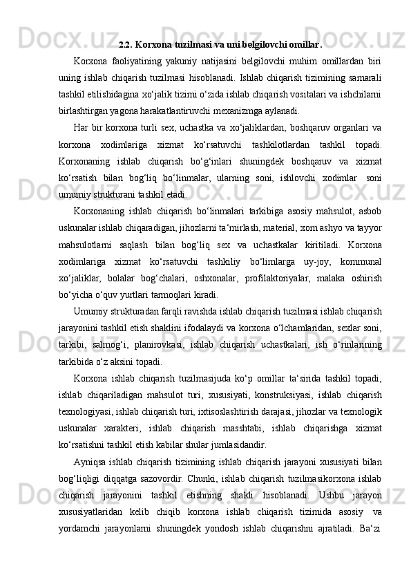 2.2. Korxona   tuzilmasi   va   uni   belgilovchi   omillar.
Korxona   faoliyatining   yakuniy   natijasini   belgilovchi   muhim   omillardan   biri
uning   ishlab   chiqarish   tuzilmasi   hisoblanadi.   Ishlab   chiqarish   tizimining   samarali
tashkil etilishidagina xo‘jalik tizimi o‘zida ishlab chiqarish vositalari va ishchilarni
birlashtirgan yagona   harakatlantiruvchi   mexanizmga   aylanadi.
Har   bir   korxona   turli   sex,   uchastka   va   xo‘jaliklardan,   boshqaruv   organlari   va
korxona   xodimlariga   xizmat   ko‘rsatuvchi   tashkilotlardan   tashkil   topadi.
Korxonaning   ishlab   chiqarish   bo‘g‘inlari   shuningdek   boshqaruv   va   xizmat
ko‘rsatish   bilan   bog‘liq   bo‘linmalar,   ularning   soni,   ishlovchi   xodimlar   soni
umumiy   strukturani   tashkil   etadi.
Korxonaning   ishlab   chiqarish   bo‘linmalari   tarkibiga   asosiy   mahsulot,   asbob
uskunalar ishlab chiqaradigan, jihozlarni ta‘mirlash, material, xom ashyo va tayyor
mahsulotlarni   saqlash   bilan   bog‘liq   sex   va   uchastkalar   kiritiladi.   Korxona
xodimlariga   xizmat   ko‘rsatuvchi   tashkiliy   bo‘limlarga   uy-joy,   kommunal
xo‘jaliklar,   bolalar   bog‘chalari,   oshxonalar,   profilaktoriyalar,   malaka   oshirish
bo‘yicha   o‘quv   yurtlari   tarmoqlari   kiradi.
Umumiy strukturadan farqli ravishda ishlab chiqarish tuzilmasi ishlab chiqarish
jarayonini tashkil etish shaklini ifodalaydi va korxona o‘lchamlaridan, sexlar soni,
tarkibi,   salmog‘i,   planirovkasi,   ishlab   chiqarish   uchastkalari,   ish   o‘rinlarining
tarkibida   o‘z aksini   topadi.
Korxona   ishlab   chiqarish   tuzilmasijuda   ko‘p   omillar   ta‘sirida   tashkil   topadi,
ishlab   chiqariladigan   mahsulot   turi,   xususiyati,   konstruksiyasi,   ishlab   chiqarish
texnologiyasi, ishlab chiqarish turi, ixtisoslashtirish darajasi, jihozlar va texnologik
uskunalar   xarakteri,   ishlab   chiqarish   masshtabi,   ishlab   chiqarishga   xizmat
ko‘rsatishni   tashkil   etish kabilar shular   jumlasidandir.
Ayniqsa   ishlab   chiqarish   tizimining   ishlab   chiqarish   jarayoni   xususiyati   bilan
bog‘liqligi   diqqatga   sazovordir.   Chunki,   ishlab   chiqarish   tuzilmasikorxona   ishlab
chiqarish   jarayonini   tashkil   etishning   shakli   hisoblanadi.   Ushbu   jarayon
xususiyatlaridan   kelib   chiqib   korxona   ishlab   chiqarish   tizimida   asosiy   va
yordamchi   jarayonlarni   shuningdek   yondosh   ishlab   chiqarishni   ajratiladi.   Ba‘zi 