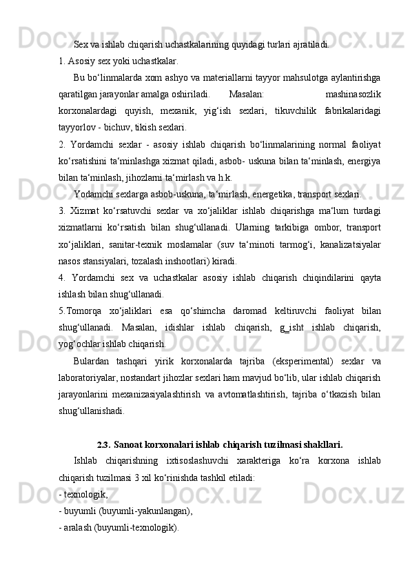 Sex   va   ishlab   chiqarish   uchastkalarining   quyidagi   turlari   ajratiladi.
1. Asosiy   sex   yoki   uchastkalar.
Bu bo‘linmalarda xom ashyo va materiallarni tayyor mahsulotga aylantirishga
qaratilgan jarayonlar   amalga   oshiriladi.         Masalan: mashinasozlik
korxonalardagi   quyish,   mexanik,   yig‘ish   sexlari,   tikuvchilik   fabrikalaridagi
tayyorlov   -   bichuv,   tikish   sexlari.
2. Yordamchi   sexlar   -   asosiy   ishlab   chiqarish   bo‘linmalarining   normal   faoliyat
ko‘rsatishini ta‘minlashga xizmat qiladi, asbob- uskuna bilan ta‘minlash, energiya
bilan ta‘minlash,   jihozlarni   ta‘mirlash   va   h.k.
Yodamchi   sexlarga   asbob-uskuna,   ta‘mirlash,   energetika,   transport   sexlari.
3. Xizmat   ko‘rsatuvchi   sexlar   va   xo‘jaliklar   ishlab   chiqarishga   ma‘lum   turdagi
xizmatlarni   ko‘rsatish   bilan   shug‘ullanadi.   Ularning   tarkibiga   ombor,   transport
xo‘jaliklari,   sanitar-texnik   moslamalar   (suv   ta‘minoti   tarmog‘i,   kanalizatsiyalar
nasos stansiyalari,   tozalash   inshootlari)   kiradi.
4. Yordamchi   sex   va   uchastkalar   asosiy   ishlab   chiqarish   chiqindilarini   qayta
ishlash bilan   shug‘ullanadi.
5. Tomorqa   xo‘jaliklari   esa   qo‘shimcha   daromad   keltiruvchi   faoliyat   bilan
shug‘ullanadi.   Masalan,   idishlar   ishlab   chiqarish,   g‗isht   ishlab   chiqarish,
yog‘ochlar   ishlab   chiqarish.
Bulardan   tashqari   yirik   korxonalarda   tajriba   (eksperimental)   sexlar   va
laboratoriyalar, nostandart jihozlar sexlari ham mavjud bo‘lib, ular ishlab chiqarish
jarayonlarini   mexanizasiyalashtirish   va   avtomatlashtirish,   tajriba   o‘tkazish   bilan
shug‘ullanishadi.
2.3. Sanoat   korxonalari   ishlab   chiqarish   tuzilmasi   shakllari.
Ishlab chiqarishning ixtisoslashuvchi xarakteriga ko‘ra korxona ishlab
chiqarish   tuzilmasi   3   xil ko‘rinishda   tashkil   etiladi:
- texnologik,
- buyumli   (buyumli-yakunlangan),
- aralash   (buyumli-texnologik).