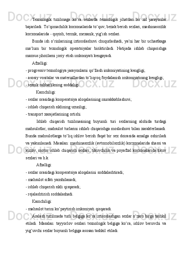 Texnologik   tuzilmaga   ko‘ra   sexlarda   texnologik   jihatdan   bir   xil   jarayonlar
bajariladi. To‘qimachilik korxonalarida to‘quv, bezak berish sexlari, mashinasozlik
korxonalarida   -   quyish,   termik,   mexanik,   yig‘ish   sexlari.
Bunda ish  o‘rinlarining ixtisoslashuvi  chuqurlashadi,  ya‘ni  har  bir  uchastkaga
ma‘lum   bir   texnologik   operatsiyalar   biriktiriladi.   Natijada   ishlab   chiqarishga
maxsus jihozlarni   joriy   etish   imkoniyati   kengayadi.
Afzalligi:
- progressiv   texnologiya   jarayonlarni   qo‘llash   imkoniyatining   kengligi;
- asosiy   vositalar   va   materiallardan   to‘liqroq   foydalanish   imkoniyatining   kengligi;
- texnik   rahbarlikning   soddaligi.
Kamchiligi:
- sexlar   orasidagi   kooperatsiya   aloqalarining   murakkablashuvi;
- ishlab   chiqarish   siklining   uzunligi;
- transport   xarajatlarining   ortishi.
Ishlab   chiqarish   tuzilmasining   buyumli   turi   sexlarning   alohida   turdagi
mahsulotlar, mahsulot turlarini ishlab chiqarishga moslashuvi bilan xarakterlanadi.
Bunda mahsulotlarga to‘liq ishlov berish faqat bir sex doirasida amalga oshiriladi
va yakunlanadi. Masalan: mashinasozlik (avtomobilsozlik) korxonalarida shassi va
kuzov, motor ishlab chiqarish sexlari; tikuvchilik va poyafzal korxonalarida tikuv
sexlari va   h.k.
Afzalligi:
- sexlar   orasidagi   kooperatsiya   aloqalarini   soddalashtiradi;
- mahsulot   sifati   yaxshilanadi;
- ishlab   chiqarish   sikli   qisqaradi;
- rejalashtirish   soddalashadi.
Kamchiligi:
- mahsulot   turini   ko‘paytirish   imkoniyati   qisqaradi.
Aralash tuzilmada turli belgiga ko‘ra ixtisoslashgan sexlar o‘zaro birga tashkil
etiladi.   Masalan:   tayyorlov   sexlari   texnologik   belgiga   ko‘ra,   ishlov   beruvchi   va
yig‘uvchi sexlar   buyumli belgiga   asosan tashkil   etiladi. 