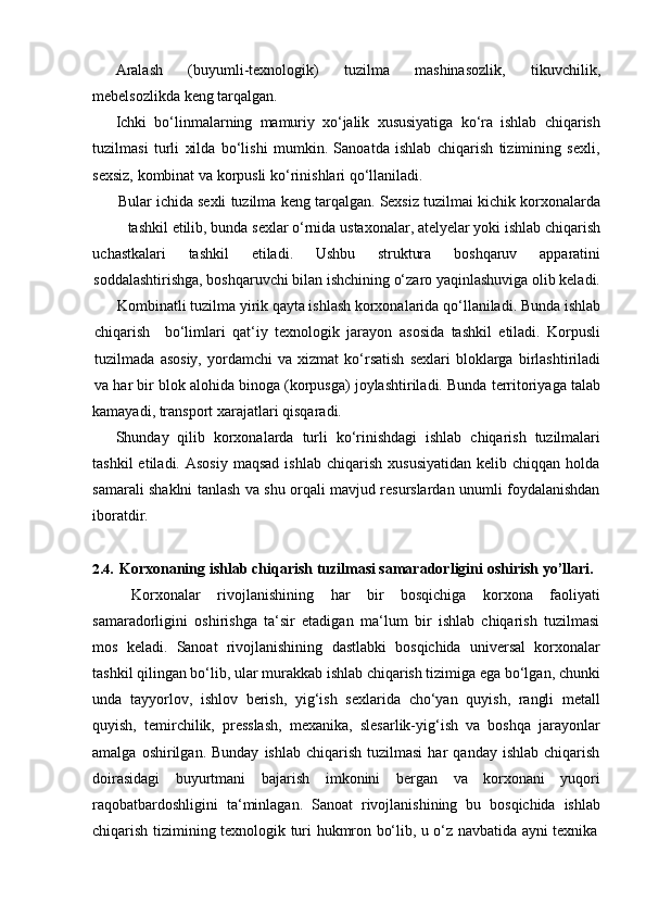 Aralash   (buyumli-texnologik)   tuzilma   mashinasozlik,   tikuvchilik,
mebelsozlikda   keng   tarqalgan.
Ichki   bo‘linmalarning   mamuriy   xo‘jalik   xususiyatiga   ko‘ra   ishlab   chiqarish
tuzilmasi   turli   xilda   bo‘lishi   mumkin.   Sanoatda   ishlab   chiqarish   tizimining   sexli,
sexsiz,   kombinat   va   korpusli   ko‘rinishlari qo‘llaniladi.
Bular   ichida   sexli   tuzilma   keng   tarqalgan.   Sexsiz   tuzilmai   kichik   korxonalarda
tashkil   etilib,   bunda   sexlar   o‘rnida   ustaxonalar,   atelyelar   yoki   ishlab   chiqarish
uchastkalari tashkil etiladi. Ushbu struktura boshqaruv apparatini
soddalashtirishga, boshqaruvchi bilan ishchining o‘zaro yaqinlashuviga olib keladi.
Kombinatli   tuzilma   yirik qayta ishlash   korxonalarida qo‘llaniladi.   Bunda ishlab
chiqarish bo‘limlari   qat‘iy   texnologik   jarayon   asosida   tashkil   etiladi.   Korpusli
tuzilmada   asosiy,   yordamchi   va   xizmat   ko‘rsatish   sexlari   bloklarga   birlashtiriladi
va   har   bir   blok   alohida   binoga   (korpusga)   joylashtiriladi.   Bunda   territoriyaga   talab
kamayadi,   transport   xarajatlari   qisqaradi.
Shunday   qilib   korxonalarda   turli   ko‘rinishdagi   ishlab   chiqarish   tuzilmalari
tashkil  etiladi.  Asosiy  maqsad   ishlab  chiqarish   xususiyatidan   kelib  chiqqan  holda
samarali shaklni tanlash va shu orqali mavjud resurslardan unumli foydalanishdan
iboratdir.
2.4. Korxonaning   ishlab   chiqarish   tuzilmasi   samaradorligini   oshirish   yo’llari.
Korxonalar   rivojlanishining   har   bir   bosqichiga   korxona   faoliyati
samaradorligini   oshirishga   ta‘sir   etadigan   ma‘lum   bir   ishlab   chiqarish   tuzilmasi
mos   keladi.   Sanoat   rivojlanishining   dastlabki   bosqichida   universal   korxonalar
tashkil qilingan bo‘lib, ular murakkab ishlab chiqarish tizimiga ega bo‘lgan, chunki
unda   tayyorlov,   ishlov   berish,   yig‘ish   sexlarida   cho‘yan   quyish,   rangli   metall
quyish,   temirchilik,   presslash,   mexanika,   slesarlik-yig‘ish   va   boshqa   jarayonlar
amalga  oshirilgan.  Bunday   ishlab  chiqarish  tuzilmasi   har   qanday  ishlab  chiqarish
doirasidagi   buyurtmani   bajarish   imkonini   bergan   va   korxonani   yuqori
raqobatbardoshligini   ta‘minlagan.   Sanoat   rivojlanishining   bu   bosqichida   ishlab
chiqarish   tizimining   texnologik   turi   hukmron   bo‘lib,   u   o‘z   navbatida   ayni   texnika 