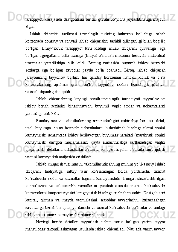 taraqqiyoti   darajasida   dastgohlarni   bir   xil   guruhi   bo‘yicha   joylashtirishga   majbur
etgan.
Ishlab   chiqarish   tuzilmasi   texnologik   turining   hukmron   bo‘lishiga   sabab
korxonada donaviy va seriyali  ishlab chiqarishni  tashkil  qilinganligi bilan bog‘liq
bo‘lgan.   Ilmiy-texnik   taraqqiyot   turli   xildagi   ishlab   chiqarish   quvvatiga   ega
bo‘lgan   agregatlarni   bitta   tizimga   (liniya)   o‘rnatish   imkonini   beruvchi   individual
uzatmalar   yaratilishiga   olib   keldi.   Buning   natijasida   buyumli   ishlov   beruvchi
sexlarga   ega   bo‘lgan   zavodlar   paydo   bo‘la   boshladi.   Biroq,   ishlab   chiqarish
jarayonining   tayyorlov   bo‘limi   har   qanday   korxonani   hattoki,   kichik   va   o‘rta
korxonalarning   ajralmas   qismi   bo‘lib,   tayyorlov   sexlari   texnologik   jihatdan
ixtisoslashganligicha   qoldi.
Ishlab   chiqarishning   keyingi   texnik-texnologik   taraqqiyoti   tayyorlov   va
ishlov   berish   sexlarini   birlashtiruvchi   buyumli   yopiq   sexlar   va   uchastkalarni
yaratishga   olib   keldi.
Bunday   sex   va   uchastkalarning   samaradorligini   oshirishga   har   bir   detal,
uzel,   buyumga   ishlov   beruvchi   uchastkalarni   birlashtirish   hisobiga   ularni   sonini
kamaytirish;   uchastkada   ishlov   berilayotgan   buyumlar   harakati   (marshruti)   sonini
kamaytirish;   dastgoh   moslamalarini   qayta   almashtirishga   sarflanadigan   vaqtni
qisqartirish;   detallarni  uchastkalar  o‘rtasida   va  operatsiyalar  o‘rtasida   turib  qolish
vaqtini kamaytirish   natijasida   erishiladi.
Ishlab chiqarish tuzilmasini takomillashtirishning muhim yo‘li-asosiy ishlab
chiqarish   faoliyatiga   salbiy   tasir   ko‘rsatmagan   holda   yordamchi,   xizmat
ko‘rsatuvchi  sexlar  va xizmatlar  hajmini  kamaytirishdir. Bunga  ixtisoslashtirilgan
taomirlovchi   va   asbobsozlik   zavodlarini   yaratish   asosida   xizmat   ko‘rsatuvchi
korxonalarni kooperatsiyasini kengaytirish hisobiga erishish mumkin. Dastgohlarni
kapital,   qisman   va   mayda   taomirlashni,   asboblar   tayyorlashni   ixtisoslashgan
zavodlarga berish bir qator yordamchi va xizmat ko‘rsatuvchi bo‘limlar va undagi
ishlovchilar   sonini   kamaytirish   imkonini   beradi.
Hozirgi   kunda   detallar   tayyorlash   uchun   zarur   bo‘lgan   yarim   tayyor
mahsulotlar   takomillashmagan   usullarda   ishlab   chiqariladi.   Natijada   yarim   tayyor