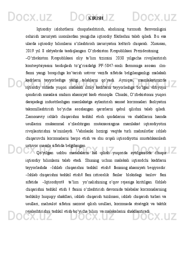 KIRISH
Iqtisodiy   islohotlarni   chuqurlashtirish,   aholining   turmush   farovonligini
oshirish   zaruriyati   insonlardan   yangicha   iqtisodiy   fikrlashni   talab   qiladi.   Bu   esa
ularda   iqtisodiy   bilimlarni   o‘zlashtirish   zaruriyatini   keltirib   chiqarali.   Xususan,
2019   yil   8   oktyabrda   tasdiqlangan   O‘zbekiston   Respublikasi   Prezidentining―
O ‘ z b e k is t o n     R e s pu b l i k a s i     o liy     ta ‘ lim     ti z i m ini     2 0 3 0     y ilga c ha     r iv o j l a n t i r is h
kontseptsiyasini   tasdiqlash   to‘g‘risida gi	
‖   PF-5847-sonli   farmoniga   asosan   ilm-
fanni   yangi   bosqichga   ko‘tarish   ustivor   vazifa   sifatida   belgilanganligi   malakali
kadrlarni   tayyorlashga   yangi   talablarni   qo‘yadi.   Ayniqsa,   mamlakatimizda
iqtisodiy   sohada   yuqori   malakali   ilmiy   kadrlarni   tayyorlashga   bo‘lgan   ehtiyojni
qondirish masalasi  muhim ahamiyat kasb etmoqda. Chunki, O‘zbekistonni yuqori
darajadagi   industrlashgan   mamlakatga   aylantirish   sanoat   korxonalari   faoliyatini
takomillashtirish   bo‘yicha   asoslangan   qarorlarni   qabul   qilishni   talab   qiladi.
Zamonaviy   ishlab   chiqarishni   tashkil   etish   qoidalarini   va   shakllarini   hamda
usullarini   mukammal   o‘zlashtirgan   mutaxassisgina   mamlakat   iqtisodiyotini
rivojlantirishni   ta‘minlaydi.   Vaholanki   hozirgi   vaqtda   turli   mahsulotlar   ishlab
chiqaruvchi   korxonalarni   barpo   etish   va   shu   orqali   iqtisodiyotni   mustahkamlash
ustuvor   masala sifatida belgilangan.
Qo‘yilgan   ushbu   masalalarni   hal   qilish   yuqorida   aytilganidek   chuqur
iqtisodiy   bilimlarni   talab   etadi.   Shuning   uchun   malakali   iqtisodchi   kadrlarni
ta y y orla sh da    	
― Ishlab   chiqarishni   tashkil    etish	‖     f a n inin g a h a m i y ati   be q i y o s d i r .	
―
Ishlab   chiqarishni   tashkil   etish	‖   f a n i   i x t is o s l i k     f a n l ar     b l ok id a g i     t a n lo v     fa n i
s if a t i da    	
― I q ti so di y o t	‖     ta ‘ lim     y o ‘ nali s h inin g   o‘quv   rejasiga   kiritilgan.   Ishlab	‖
chiqarishni   tashkil   etish  	
‖  fanini   o‘zlashtirish   davomida   talabalar   korxonalarning
tashkiliy   huquqiy   shakllari,   ishlab   chiqarish   tuzilmasi,   ishlab   chiqarish   turlari   va
usullari,   mahsulot   sifatini   nazorat   qilish   usullari,   korxonada   strategik   va   taktik
rejalashtirishni tashkil etish   bo‘yicha   bilim   va   malakalarini shakllantiradi.