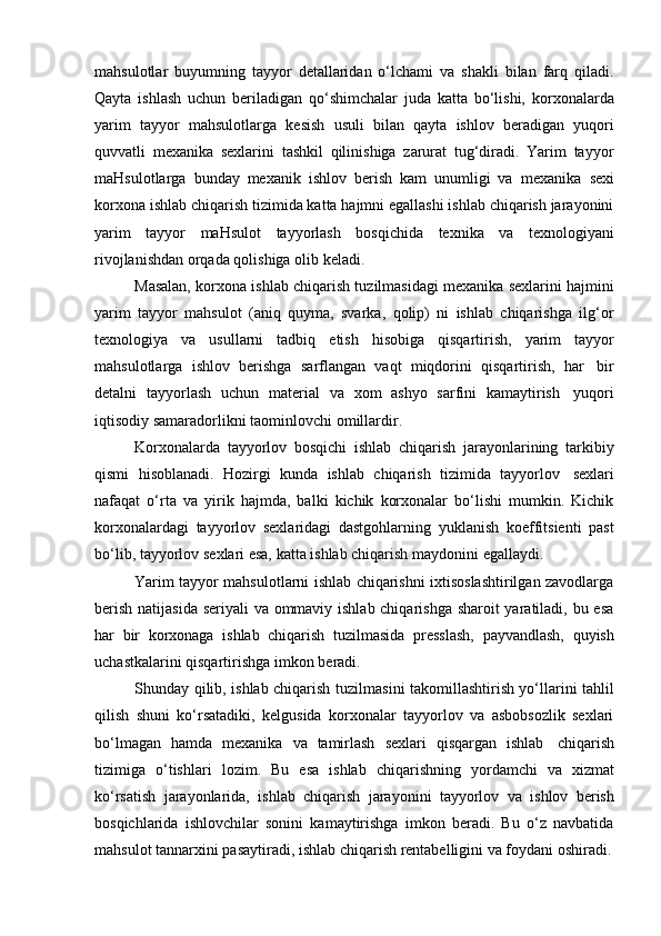 mahsulotlar   buyumning   tayyor   detallaridan   o‘lchami   va   shakli   bilan   farq   qiladi.
Qayta   ishlash   uchun   beriladigan   qo‘shimchalar   juda   katta   bo‘lishi,   korxonalarda
yarim   tayyor   mahsulotlarga   kesish   usuli   bilan   qayta   ishlov   beradigan   yuqori
quvvatli   mexanika   sexlarini   tashkil   qilinishiga   zarurat   tug‘diradi.   Yarim   tayyor
maHsulotlarga   bunday   mexanik   ishlov   berish   kam   unumligi   va   mexanika   sexi
korxona ishlab chiqarish tizimida katta hajmni egallashi ishlab chiqarish jarayonini
yarim   tayyor   maHsulot   tayyorlash   bosqichida   texnika   va   texnologiyani
rivojlanishdan   orqada qolishiga   olib   keladi.
Masalan, korxona ishlab chiqarish tuzilmasidagi mexanika sexlarini hajmini
yarim   tayyor   mahsulot   (aniq   quyma,   svarka,   qolip)   ni   ishlab   chiqarishga   ilg‘or
texnologiya   va   usullarni   tadbiq   etish   hisobiga   qisqartirish,   yarim   tayyor
mahsulotlarga   ishlov   berishga   sarflangan   vaqt   miqdorini   qisqartirish,   har   bir
detalni   tayyorlash   uchun   material   va   xom   ashyo   sarfini   kamaytirish   yuqori
iqtisodiy   samaradorlikni   taominlovchi   omillardir.
Korxonalarda   tayyorlov   bosqichi   ishlab   chiqarish   jarayonlarining   tarkibiy
qismi   hisoblanadi.   Hozirgi   kunda   ishlab   chiqarish   tizimida   tayyorlov   sexlari
nafaqat   o‘rta   va   yirik   hajmda,   balki   kichik   korxonalar   bo‘lishi   mumkin.   Kichik
korxonalardagi   tayyorlov   sexlaridagi   dastgohlarning   yuklanish   koeffitsienti   past
bo‘lib,   tayyorlov   sexlari esa,   katta   ishlab chiqarish   maydonini   egallaydi.
Yarim tayyor mahsulotlarni ishlab chiqarishni ixtisoslashtirilgan zavodlarga
berish natijasida seriyali va ommaviy ishlab chiqarishga sharoit yaratiladi, bu esa
har   bir   korxonaga   ishlab   chiqarish   tuzilmasida   presslash,   payvandlash,   quyish
uchastkalarini qisqartirishga   imkon   beradi.
Shunday qilib, ishlab chiqarish   tuzilmasini takomillashtirish yo‘llarini tahlil
qilish   shuni   ko‘rsatadiki,   kelgusida   korxonalar   tayyorlov   va   asbobsozlik   sexlari
bo‘lmagan   hamda   mexanika   va   tamirlash   sexlari   qisqargan   ishlab   chiqarish
tizimiga   o‘tishlari   lozim.   Bu   esa   ishlab   chiqarishning   yordamchi   va   xizmat
ko‘rsatish   jarayonlarida,   ishlab   chiqarish   jarayonini   tayyorlov   va   ishlov   berish
bosqichlarida   ishlovchilar   sonini   kamaytirishga   imkon   beradi.   Bu   o‘z   navbatida
mahsulot   tannarxini   pasaytiradi,   ishlab   chiqarish   rentabelligini   va   foydani   oshiradi. 