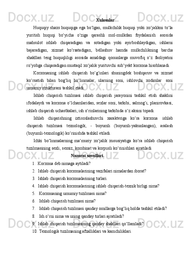 Xulosalar
Huquqiy shaxs  huquqiga ega bo‘lgan, mulkchilik huquqi  yoki  xo‘jalikni  to‘la
yuritish   huquqi   bo‘yicha   o‘ziga   qarashli   mol-mulkdan   foydalanish   asosida
mahsulot   ishlab   chiqaradigan   va   sotadigan   yoki   ayirboshlaydigan,   ishlarni
bajaradigan,   xizmat   ko‘rsatadigan,   bellashuv   hamda   mulkchilikning   barcha
shakllari   teng   huquqliligi   asosida   amaldagi   qonunlarga   muvofiq   o‘z   faoliyatini
ro‘yobga   chiqaradigan   mustaqil   xo‘jalik   yurituvchi   sub‘yekt   korxona   hisoblanadi.
Korxonaning   ishlab   chiqarish   bo‘g‘inlari   shuningdek   boshqaruv   va   xizmat
ko‘rsatish   bilan   bog‘liq   bo‘linmalar,   ularning   soni,   ishlovchi   xodimlar   soni
umumiy   strukturani   tashkil   etadi.
Ishlab   chiqarish   tuzilmasi   ishlab   chiqarish   jarayonini   tashkil   etish   shaklini
ifodalaydi va korxona o‘lchamlaridan, sexlar soni, tarkibi, salmog‘i, planirovkasi,
ishlab chiqarish   uchastkalari,   ish   o‘rinlarining tarkibida   o‘z   aksini   topadi.
Ishlab   chiqarishning   ixtisoslashuvchi   xarakteriga   ko‘ra   korxona   ishlab
chiqarish   tuzilmasi   texnologik,   -   buyumli   (buyumli-yakunlangan),   aralash
(buyumli-texnologik)   ko‘rinishda   tashkil   etiladi.
Ichki   bo‘linmalarning   ma‘muriy   xo‘jalik   xususiyatiga   ko‘ra   ishlab   chiqarish
tuzilmasining sexli,   sexsiz,   kombinat   va   korpusli ko‘rinishlari   ajratiladi
. Nazorat   savollari.
1. Korxona   deb   nimaga   aytiladi?
2. Ishlab   chiqarish   korxonalarining   vazifalari   nimalardan   iborat?
3. Ishlab   chiqarish   korxonalarining   turlari.
4. Ishlab   chiqarish   korxonalarining   ishlab   chiqarish-texnik   birligi   nima?
5. Korxonaning   umumiy   tuzilmasi   nima?
6. Ishlab   chiqarish   tuzilmasi   nima?
7. Ishlab   chiqarish   tuzilmasi   qanday   omillarga   bog‘liq   holda   tashkil   etiladi?
8. Ish   o‘rni   nima   va   uning   qanday   turlari ajratiladi?
9. Ishlab   chiqarish   tuzilmasining   qanday   shakllari   qo‘llaniladi?
10. Texnologik   tuzilmaning   afzalliklari   va   kamchiliklari. 