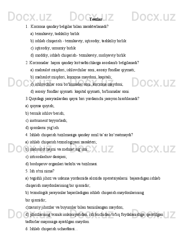 Testlar
1. Korxona   qanday   belgilar   bilan   xarakterlanadi?
a) texnikaviy,   tashkiliy   birlik
b) ishlab   chiqarish   -   texnikaviy,   iqtisodiy,   tashkiliy   birlik
c) iqtisodiy,   umumiy   birlik
d) moddiy,   ishlab   chiqarish-   texnikaviy,   moliyaviy   birlik
2. Korxonalar   hajmi   qanday   ko'rsatkichlarga   asoslanib   belgilanadi?
a) mahsulot   miqdori,   ishlovchilar   soni,   asosiy   fondlar   qiymati;
b) mahsulot   miqdori,   korxona   maydoni,   kapitali;
c) ishlovchilar   soni   bo'linmalar   soni,   korxona   maydoni;
d) asosiy fondlar qiymati. kapital qiymati, bo'linmalar soni.  
3.Quyidagi   jarayonlardan   qaysi biri   yordamchi   jarayon   hisoblanadi?
a) quyma   quyish;
b) termik   ishlov   berish;
c) instrument   tayyorlash;
d) qismlarni   yig‘ish.
4. Ishlab   chiqarish   tuzilmasiga   qanday   omil   ta‘sir   ko‘rsatmaydi?
a) ishlab   chiqarish   texnologiyasi   xarakteri;
b) mahsulot   hajmi   va   mehnat   sig‘imi;
c) ixtisoslashuv   darajasi;
d) boshqaruv   organlari   tarkibi   va   tuzilmasi.
5. Ish   o'rni   nima?
a) tegishli   jihoz   va   uskuna   yordamida   aloxida   operatsiyalarni   bajaradigan   ishlab
chiqarish maydonlarining   bir qismidir;
b) texnologik jarayonlar bajariladigan ishlab chiqarish maydonlarining 
bir   qismidir;
c) zaruriy   jihozlar   va   buyumlar   bilan   taminlangan   maydon;
d) jihozlarning   texnik   imkoniyatidan,   ish   kuchidan   to'liq   foydalanishga   qaratilgan
tadbirlar   majmuiga ajratilgan   maydon.
6. Ishlab   chiqarish   uchastkasi... 