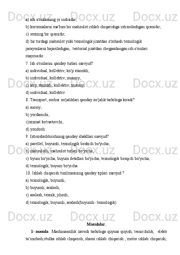 a) ish   o'rinlarning   yi`indisidir;
b) korxonalarni   ma'lum   bir   mahsulot   ishlab   chiqarishga   ixtisoslashgan   qismidir;
c) sexning   bir   qismidir;
d) bir turdagi mahsulot yoki texnologik jixatdan o'xshash texnologik 
jarayonlarni   bajariladigan,   teritorial jixatdan   chegaralangan   ish o'rinlari  
majmuidir.
7. Ish   o'rinlarini   qanday   turlari   mavjud?
a) individual,   kollektiv,   ko'p   stanokli;
b) individual,   kollektiv,   xususiy;
c) ko'p   stanokli,   kollektiv,   xususiy;
d) individual,   kollektiv.
8. Transport,   ombor   xo'jaliklari   qanday   xo'jalik   tarkibiga   kiradi?
a) asosiy;
b) yordamchi;
c) xizmat   ko'rsatuvchi;
d) yondosh.
9. Ixtisoslashtirishning   qanday   shakllari   mavjud?
a) parellel,   buyumli,   texnologik   boskich   bo'yicha;
b) mahsulotli,   mahsulot   turlari   bo'yicha;
c) byum   bo'yicha,   buyum   detallari   bo'yicha,   texnologik   bosqich   bo'yicha;
d) texnologik,   buyum   bo'yicha.
10. Ishlab   chiqarish   tuzilmasining   qanday   tiplari   mavjud   ?
a) texnologik,   buyumli;
b) buyumli,   aralash;
c) aralash,   texnik,   jihozli;
d) texnologik,   buyumli,   aralash(buyumli-   texnologik).
Masalalar.
1- masala Mashinasozlik   zavodi   tarkibiga   quyma   quyish,   temirchilik, elektr
ta‘mirlash,vtulka   ishlab   chiqarish,   shassi   ishlab   chiqarish   ,   motor   ishlab   chiqarish, 