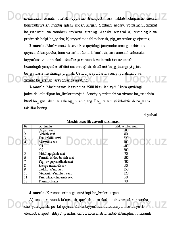 mexanika,   termik,   metall   qoplash,   transport,   tara   ishlab   chiqarish,   metall
konstruksiyalar,   montaj   qilish   sexlari   kirgan.   Sexlarni   asosiy,   yordamchi,   xizmat
ko‗rsatuvchi   va   yondosh   sexlarga   ajrating.   Asosiy   sexlarni   a)   texnologik   va
predmetli   belgi   bo‗yicha;   b)   tayyorlov,   ishlov   berish,   yig‗uv   sexlariga   ajrating.
2- masala.  Mashinasozlik zavodida quyidagi jarayonlar amalga oshiriladi:  
quyish, shtampovka, bino va inshootlarni ta‘mirlash, instrumental uskunalar  
tayyorlash   va   ta‘mirlash,   detallarga   mexanik   va   termik   ishlov   berish,  
texnologik  jarayonlar	 sifatini	 nazorat	 qilish,	 detallarni	 bo‗g‗inlarga	 yig‗ish,	 	
bo‗g‗inlarni	 
mashinaga yig‗ish. Ushbu jarayonlarni asosiy, yordamchi va 
xizmat ko‗rsatish   jarayonlariga   ajrating.
3- masala.   Mashinasozlik   zavodida   2500   kishi   ishlaydi.   Unda   quyidagi  
jadvalda   keltirilgan bo‗limlar mavjud. Asosiy, yordamchi va xizmat ko‗rsatishda 
band  	
bo‗lgan	 ishchilar	 salmog‗ini	 aniqlang.	 Bo‗limlarni	 yiriklashtirish	 bo‗yicha	 	
takliflar	 
bering.
1.4-jadval
Mashinasozlik   zavodi   tuzilmasi
№ Bo‗limlar Ishlovchilar   soni
1 Quyish   sexi 300
2 Bichish   sexi 80
3 Temirchilik   sexi 320
4 Mexanika   sexi 700
№1 400
№2 300
5 Metall   qoplash sexi 70
6 Termik   ishlov   berish sexi 100
7 Yig‗uv   payvandlash   sexi 400
8 Energo   mexanik   sex 50
9 Elektro   ta‘mirlash 150
10 Mexanik   ta‘mirlash   sexi 120
11 Tara   ishlab chiqarish   sexi 50
12 Transport   sexi 70
4- masala.   Korxona   tarkibiga   quyidagi   bo‗limlar   kirgan:
A) sexlar- mexanik ta‘mirlash, qurilish-ta‘mirlash, instrumental, mexanika,  
cho‗yan quyish, po‗lat quyish, shixta tayyorlash, avtotransport, temir yo‗l,  
elektrotransport,   ehtiyot   qismlar,   omborxona,instrumental-shtamplash,   mexanik 