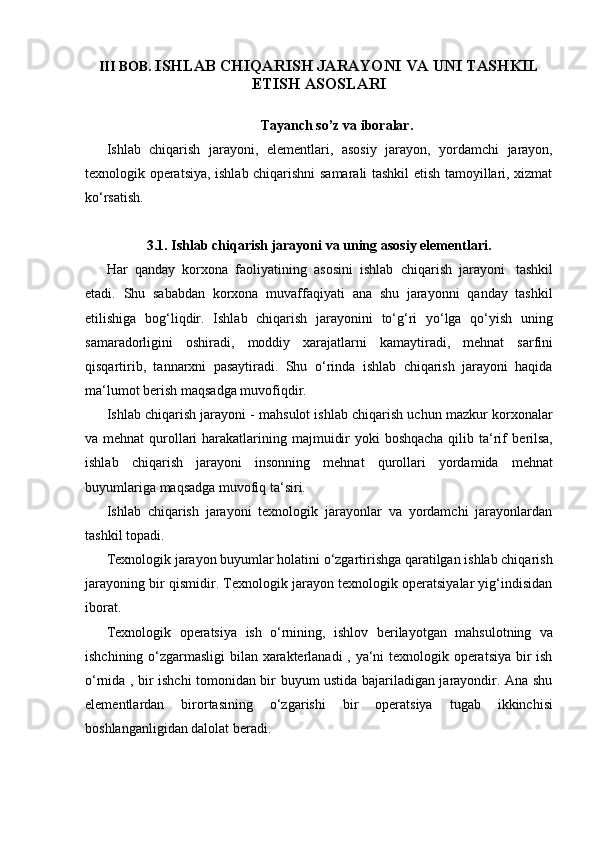 III   BOB.   ISHLAB   CHIQARISH   JARAYONI   VA   UNI   TASHKIL  
ETISH   ASOSLARI
Tayanch   so’z   va   iboralar.
Ishlab   chiqarish   jarayoni,   elementlari,   asosiy   jarayon,   yordamchi   jarayon,
texnologik operatsiya, ishlab chiqarishni samarali tashkil etish tamoyillari, xizmat
ko‘rsatish.
3.1. Ishlab   chiqarish   jarayoni   va   uning   asosiy   elementlari.
Har   qanday   korxona   faoliyatining   asosini   ishlab   chiqarish   jarayoni   tashkil
etadi.   Shu   sababdan   korxona   muvaffaqiyati   ana   shu   jarayonni   qanday   tashkil
etilishiga   bog‘liqdir.   Ishlab   chiqarish   jarayonini   to‘g‘ri   yo‘lga   qo‘yish   uning
samaradorligini   oshiradi,   moddiy   xarajatlarni   kamaytiradi,   mehnat   sarfini
qisqartirib,   tannarxni   pasaytiradi.   Shu   o‘rinda   ishlab   chiqarish   jarayoni   haqida
ma‘lumot berish   maqsadga muvofiqdir.
Ishlab chiqarish jarayoni - mahsulot ishlab chiqarish uchun mazkur korxonalar
va mehnat  qurollari  harakatlarining majmuidir  yoki  boshqacha qilib ta‘rif   berilsa,
ishlab   chiqarish   jarayoni   insonning   mehnat   qurollari   yordamida   mehnat
buyumlariga   maqsadga muvofiq   ta‘siri.
Ishlab   chiqarish   jarayoni   texnologik   jarayonlar   va   yordamchi   jarayonlardan
tashkil topadi.
Texnologik jarayon buyumlar holatini o‘zgartirishga qaratilgan ishlab chiqarish
jarayoning bir qismidir. Texnologik jarayon texnologik operatsiyalar yig‘indisidan
iborat.
Texnologik   operatsiya   ish   o‘rnining,   ishlov   berilayotgan   mahsulotning   va
ishchining o‘zgarmasligi  bilan xarakterlanadi , ya‘ni texnologik operatsiya bir ish
o‘rnida , bir ishchi tomonidan bir buyum ustida bajariladigan jarayondir. Ana shu
elementlardan   birortasining   o‘zgarishi   bir   operatsiya   tugab   ikkinchisi
boshlanganligidan dalolat   beradi. 