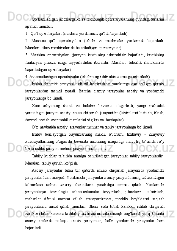 Qo‘llaniladigan jihozlarga ko‘ra texnologik operatsiyalarning quyidagi turlarini
ajratish mumkin:
1. Qo‘l   operatsiyalari   (mashina   yordamisiz   qo‘lda   bajariladi).
2. Mashina   qo‘l   operatsiyalari   (ishchi   va   mashinalar   yordamida   bajariladi.
Masalan:   tikuv   mashinalarida   bajariladigan   operatsiyalar).
3. Mashina   operatsiyalari   (jarayon   ishchining   ishtirokisiz   bajariladi,   ishchining
funksiyasi   jihozni   ishga   tayyorlashdan   iboratdir.   Masalan:   tokorlik   stanoklarida
bajariladigan operatsiyalar).
4. Avtomatlashgan   operatsiyalar   (ishchining   ishtirokisiz   amalga   oshiriladi).
Ishlab   chiqarish   jarayoni   turli   xil   ko‘rinish   va   xarakterga   ega   bo‘lgan   qismiy
jarayonlardan   tashkil   topadi.   Barcha   qismiy   jarayonlar   asosiy   va   yordamchi
jarayonlarga   bo‘linadi.
Xom   ashyoning   shakli   va   holatini   bevosita   o‘zgartirib,   yangi   mahsulot
yaratadigan jarayon asosiy ishlab chiqarish jarayonidir (kiyimlarni bichish, tikish,
dazmol bosish; avtomobil qismlarini yig‘ish   va   boshqalar).
O‘z   navbatida   asosiy   jarayonlar   mehnat   va   tabiiy   jarayonlarga   bo‘linadi.
Ishlov   berilayotgan   buyumlarning   shakli,   o‘lcham,   fizikaviy   -   kimyoviy
xususiyatlarining   o‘zgarishi   bevosita   insonning   maqsadga   muvofiq   ta‘sirida   ro‘y
bersa   ushbu   jarayon   mehnat   jarayoni   hisoblanadi.
Tabiiy   kuchlar   ta‘sirida   amalga   oshiriladigan   jarayonlar   tabiiy   jarayonlardir.
Masalan,   tabiiy   qurish,   ko‘pish.
Asosiy   jarayonlar   bilan   bir   qatorda   ishlab   chiqarish   jarayonida   yordamchi
jarayonlar ham mavjud. Yordamchi jarayonlar asosiy jarayonlarning uzluksizligini
ta‘minlash   uchun   zaruriy   sharoitlarni   yaratishga   xizmat   qiladi.   Yordamchi
jarayonlarga   texnologik   asbob-uskunalar   tayyorlash,   jihozlarni   ta‘mirlash,
mahsulot   sifatini   nazorat   qilish,   transpartirovka,   moddiy   boyliklarni   saqlash
jarayonlarini   misol   qilish   mumkin.   Shuni   esda   tutish   kerakki,   ishlab   chiqarish
xarakteri bilan korxona tashkiliy tuzilmasi orasida chiziqli bog‘lanish yo‘q. Chunki
asosiy   sexlarda   nafaqat   asosiy   jarayonlar,   balki   yordamchi   jarayonlar   ham
bajariladi. 