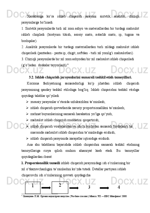 32
1
4Xarakteriga   ko‘ra   ishlab   chiqarish   jarayoni   sintetik,   analitik,   chiziqli
jarayonlarga   bo‘linadi.
1. Sintetik jarayonlarda turli xil xom ashyo va materiallardan bir turdagi mahsulot
ishlab   chiqiladi   (kostyum   tikish,   asosiy   mato,   astarlik   mato,   ip,   tugma   va
boshqalar).
2. Analitik   jarayonlarda   bir   turdagi   materiallardan   turli   xildagi   mahsulot   ishlab
chiqariladi   (paxtadan   -   paxta   ip,   chigit,   neftdan   -   turli   xil   yonilg‘i   mahsulotlari).
3. Chiziqli jarayonlarda bir xil xom ashyodan bir xil mahsulot ishlab chiqariladi
(g‘o‘ladan   doskalar   tayyorlash). 4
3.2. Ishlab   chiqarish   jarayonlarini   samarali   tashkil   etish   tamoyillari.
Korxona   faoliyatining   samaradorligi   ko‘p   jihatdan   ishlab   chiqarish
jarayonining   qanday   tashkil   etilishiga   bog‘liq.   Ishlab   chiqarishni   tashkil   etishga
quyidagi talablar qo‘yiladi.
 xususiy   jarayonlar   o‘rtasida   uzluksizlikni   ta‘minlash;
 ishlab   chiqarish   quvvatlarida   zaruriy   proportsionallikni   ta‘minlash;
 mehnat   buyumlarining   samarali   harakatini   yo‘lga   qo‘yish;
 mahsulot   ishlab   chiqarish   muddatini   qisqartirish;
 ishlab   chiqarish   vositalaridan   va ishchi   kuchidan   samarali   foydalanib   bir  
maromda mahsulot   ishlab chiqarishni ta‘minlashga   erishish;
 ishlab   chiqarish   jarayonida   xarajatlar   iqtisodiga   erishish.
Ana   shu   talablarni   bajarishda   ishlab   chiqarishni   samarali   tashkil   etishning
tamoyillariga   rioya   qilish   muhim   ahamiyat   kasb   etadi.   Bu   tamoyillar
quyidagilardan   iborat:
1. Proporsionallik   tamoili   ishlab   chiqarish   jarayonidagi   ish   o‘rinlarining   bir  
xil   o‘tkazuvchanligini ta‘minlashni ko‘zda tutadi. Detallar partiyasi   ishlab  
chiqaruvchi   ish   o‘rinlarining quvvati   quydagicha
4
  Синицина   Л.М.   Организация   производства   (Учебное   посоие)   Минск   УП   ―ИВС   Минфина‖   2008 