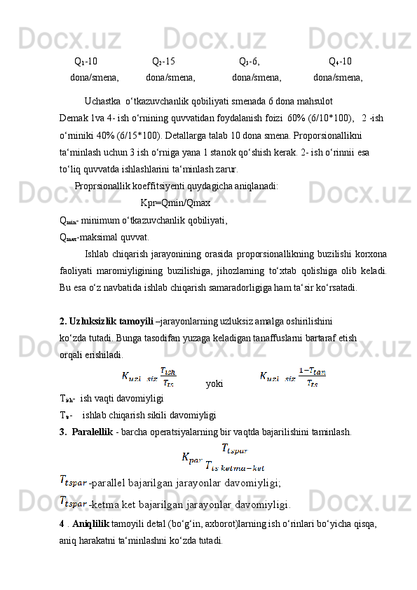 Q
1 -10 Q
2 -15 Q
3 -6, Q
4 -10
dona/smena, dona/smena, dona/smena, dona/smena,
Uchastka   o‘tkazuvchanlik   qobiliyati   smenada   6   dona   mahsulot
Demak   1va   4-   ish   o‘rnining   quvvatidan   foydalanish   foizi   60%   (6/10*100), 2 -ish
o‘rniniki 40% (6/15*100).   Detallarga talab 10 dona smena. Proporsionallikni  
ta‘minlash uchun 3 ish o‘rniga yana 1 stanok qo‘shish kerak. 2- ish o‘rinnii esa  
to‘liq   quvvatda   ishlashlarini   ta‘minlash zarur.
Proprsionallik koeffitsiyenti quydagicha aniqlanadi:
Kpr=Qmin/Qmax
Q
min - minimum o‘tkazuvchanlik qobiliyati,
Q
max -maksimal quvvat.
Ishlab   chiqarish   jarayonining   orasida   proporsionallikning   buzilishi   korxona
faoliyati   maromiyligining   buzilishiga,   jihozlarning   to‘xtab   qolishiga   olib   keladi.
Bu   esa   o‘z   navbatida   ishlab chiqarish   samaradorligiga   ham   ta‘sir   ko‘rsatadi.
2. Uzluksizlik tamoyili  –jarayonlarning uzluksiz amalga oshirilishini 
ko‘zda   tutadi. Bunga tasodifan yuzaga keladigan tanaffuslarni bartaraf etish 
orqali   erishiladi.
                   yoki
T
ish -   ish   vaqti   davomiyligi
T
ts - ishlab   chiqarish   sikili   davomiyligi
3. Paralellik   -   barcha   operatsiyalarning   bir   vaqtda bajarilishini   taminlash.
  -parallel   bajarilgan   jarayonlar   davomiyligi;
  -ketma   ket   bajarilgan   jarayonlar   davomiyligi.
4  .   Aniqlilik  tamoyili detal (bo‘g‘in, axborot)larning ish o‘rinlari bo‘yicha qisqa,  
aniq   harakatni   ta‘minlashni   ko‘zda tutadi. 