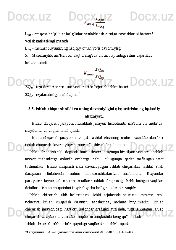 L
opt  -   ortiqcha bo‘g‘inlar,bo‘g‘inlar dastlabki  ish o‘rniga qaytishlarini bartaraf  
yetish   natijasidagi   masofa
L
haq   -   mehnat buyumining   haqiqiy   o‘tish   yo‘li   davomiyligi.
5. Maromiylik  ma‘lum bir vaqt oralig‘ida bir xil hajimdagi ishni bajarishni
ko‘zda   tutadi
?????? Q
ix   -   reja   doirasida   ma‘lum   vaqt   orasida   bajarish   ishlar   hajmi.
?????? Q
ip   -   rejalashtirilgan  ish hajmi.   5
3.3. Ishlab chiqarish sikli va uning davomiyligini qisqartirishning iqtisodiy
ahamiyati.
Ishlab   chiqarish   jarayoni   murakkab   jarayon   hisoblanib,   ma‘lum   bir   muhitda,
maydonda   va vaqtda amal   qiladi.
Ishlab   chiqarish   jarayonini   vaqtda   tashkil   etishning   muhim   vazifalaridan   biri
ishlab   chiqarish   davomiyligini   minimallashtirish hisoblanadi.
Ishlab chiqarish sikli deganda hom-ashyoni jarayonga kiritilgan vaqtdan boshlab
tayyor   mahsulotga   aylanib   omborga   qabul   qilingunga   qadar   sarflangan   vaqt
tushuniladi.   Ishlab   chiqarish   sikli   davomiyligini   ishlab   chiqarishni   tashkil   etish
darajasini   ifodalovchi   muhim   harakteristikalaridan   hisoblanadi.   Buyumlar
partiyasini   tayyorlash   sikli   materiallarni   ishlab   chiqarishga   kelib   tushgan   vaqtdan
detallarni   ishlab chiqarishni   tugatishgacha   bo‘lgan kalendar   vaqtdir.
Ishlab   chiqarish   sikli   ko‘rsatkichi   ichki   rejalashda   xususan   korxona,   sex,
uchastka   ishlab   chiqarish   dasturini   asoslashda,   mehnat   buyumlarini   ishlab
chiqarish   jarayonidagi   harakati   kalendar   grafigini   tuzishda,   tugallanmagan   ishlab
chiqarish   va   aylanma vositalar   miqdorini aniqlashda   keng   qo‘llaniladi.
Ishlab   chiqarish   sikli   tarkibi   quyidagi   vaqtlardan   tashkil   topadi:
5  
Фатхутдинов   Р.А.   ―Производственный   менежмент .-М.:-ЮНИТИ ,2002-447‖ ‖