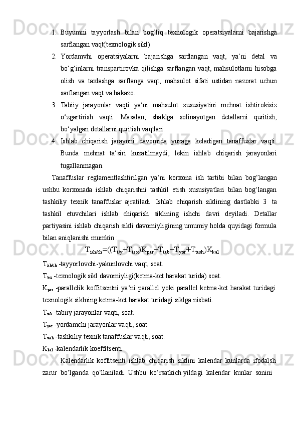 1. Buyumni   tayyorlash   bilan   bog‘liq   texnologik   operatsiyalarni   bajarishga
sarflangan   vaqt(texnologik   sikl)
2. Yordamvhi   operatsiyalarni   bajarishga   sarflangan   vaqt,   ya‘ni   detal   va
bo‘g‘inlarni  transpartirovka qilishga sarflangan vaqt,  mahsulotlarni  hisobga
olish   va   taxlashga   sarflanga   vaqt,   mahsulot   sifati   ustidan   nazorat   uchun
sarflangan   vaqt   va hakazo.
3. Tabiiy   jarayonlar   vaqti   ya‘ni   mahsulot   xususiyatini   mehnat   ishtirokisiz
o‘zgartirish   vaqti.   Masalan,   shaklga   solinayotgan   detallarni   quritish,
bo‘yalgan   detallarni   quritish   vaqtlari.
4. Ishlab   chiqarish   jarayoni   davomida   yuzaga   keladigan   tanaffuslar   vaqti.
Bunda   mehnat   ta‘siri   kuzatilmaydi,   lekin   ishlab   chiqarish   jarayonlari
tugallanmagan.
Tanaffuslar   reglamentlashtirilgan   ya‘ni   korxona   ish   tartibi   bilan   bog‘langan
ushbu   korxonada   ishlab   chiqarishni   tashkil   etish   xususiyatlari   bilan   bog‘langan
tashkiliy   texnik   tanaffuslar   ajratiladi.   Ishlab   chiqarish   siklining   dastlabki   3   ta
tashkil   etuvchilari   ishlab   chiqarish   siklining   ishchi   davri   deyiladi.   Detallar
partiyasini ishlab chiqarish sikli davomiyligining umumiy holda quyidagi formula
bilan aniqlanishi   mumkin   :
T
ish/ch =((T
t/y +T
tex )K
par +T
tab +T
yor +T
tash )K
kal
T
ish/ch   -tayyorlovchi-yakunlovchi   vaqt,   soat.
T
tex   -texnologik   sikl   davomiyligi(ketma-ket   harakat   turida)   soat.
K
par   -parallelik   koffitsentni   ya‘ni   parallel   yoki   parallel   ketma-ket   harakat   turidagi  
texnologik siklning ketma-ket   harakat   turidagi   siklga   nisbati.
T
tab   -tabiiy   jarayonlar   vaqti,   soat.
T
yor   -yordamchi   jarayonlar   vaqti,   soat.
T
tash  -tashkiliy texnik tanaffuslar vaqti, soat.
K
kal   -kalendarlik   koeffitsenti.
Kalendarlik   koffitsenti   ishlab   chiqarish   siklini   kalendar   kunlarda   ifodalsh
zarur   bo‘lganda   qo‘llaniladi.   Ushbu   ko‘rsatkich   yildagi   kalendar   kunlar   sonini 