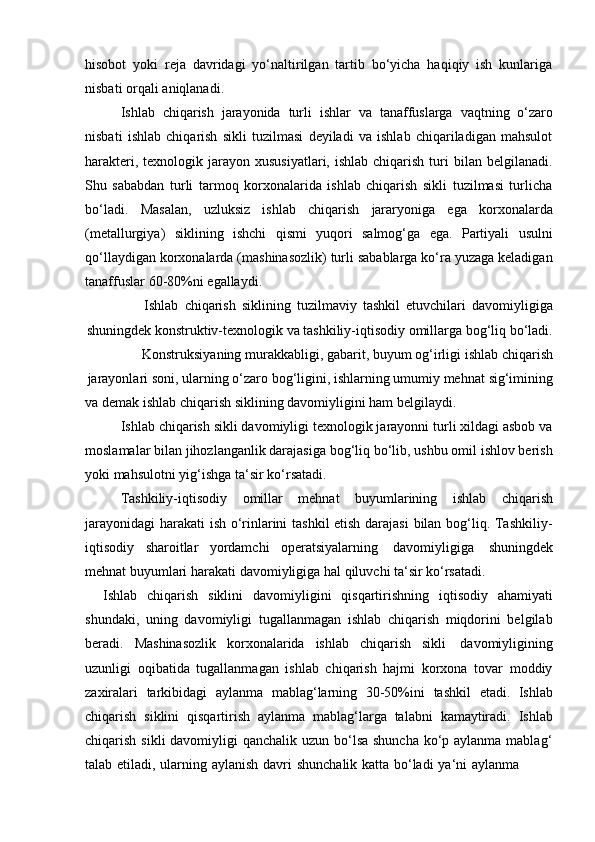 hisobot   yoki   reja   davridagi   yo‘naltirilgan   tartib   bo‘yicha   haqiqiy   ish   kunlariga
nisbati orqali   aniqlanadi.
Ishlab   chiqarish   jarayonida   turli   ishlar   va   tanaffuslarga   vaqtning   o‘zaro
nisbati   ishlab   chiqarish   sikli   tuzilmasi   deyiladi   va   ishlab   chiqariladigan   mahsulot
harakteri,  texnologik jarayon  xususiyatlari,  ishlab  chiqarish  turi  bilan  belgilanadi.
Shu   sababdan   turli   tarmoq   korxonalarida   ishlab   chiqarish   sikli   tuzilmasi   turlicha
bo‘ladi.   Masalan,   uzluksiz   ishlab   chiqarish   jararyoniga   ega   korxonalarda
(metallurgiya)   siklining   ishchi   qismi   yuqori   salmog‘ga   ega.   Partiyali   usulni
qo‘llaydigan korxonalarda (mashinasozlik) turli sabablarga ko‘ra yuzaga keladigan
tanaffuslar   60-80%ni   egallaydi.
Ishlab   chiqarish   siklining   tuzilmaviy   tashkil   etuvchilari   davomiyligiga
shuningdek konstruktiv-texnologik va tashkiliy-iqtisodiy omillarga bog‘liq bo‘ladi.
Konstruksiyaning   murakkabligi,   gabarit,   buyum   og‘irligi   ishlab   chiqarish
jarayonlari   soni,   ularning   o‘zaro   bog‘ligini, ishlarning umumiy mehnat   sig‘imining
va   demak   ishlab   chiqarish   siklining   davomiyligini   ham   belgilaydi.
Ishlab chiqarish sikli davomiyligi texnologik jarayonni turli xildagi asbob va
moslamalar bilan jihozlanganlik darajasiga bog‘liq bo‘lib, ushbu omil ishlov berish
yoki mahsulotni   yig‘ishga   ta‘sir   ko‘rsatadi.
Tashkiliy-iqtisodiy   omillar   mehnat   buyumlarining   ishlab   chiqarish
jarayonidagi  harakati ish o‘rinlarini tashkil etish darajasi  bilan bog‘liq. Tashkiliy-
iqtisodiy   sharoitlar   yordamchi   operatsiyalarning   davomiyligiga   shuningdek
mehnat   buyumlari harakati   davomiyligiga   hal   qiluvchi ta‘sir   ko‘rsatadi.
Ishlab   chiqarish   siklini   davomiyligini   qisqartirishning   iqtisodiy   ahamiyati
shundaki,   uning   davomiyligi   tugallanmagan   ishlab   chiqarish   miqdorini   belgilab
beradi.   Mashinasozlik   korxonalarida   ishlab   chiqarish   sikli   davomiyligining
uzunligi   oqibatida   tugallanmagan   ishlab   chiqarish   hajmi   korxona   tovar   moddiy
zaxiralari   tarkibidagi   aylanma   mablag‘larning   30-50%ini   tashkil   etadi.   Ishlab
chiqarish   siklini   qisqartirish   aylanma   mablag‘larga   talabni   kamaytiradi.   Ishlab
chiqarish sikli davomiyligi  qanchalik uzun bo‘lsa shuncha ko‘p aylanma mablag‘
talab   etiladi,   ularning   aylanish   davri   shunchalik   katta   bo‘ladi   ya‘ni   aylanma