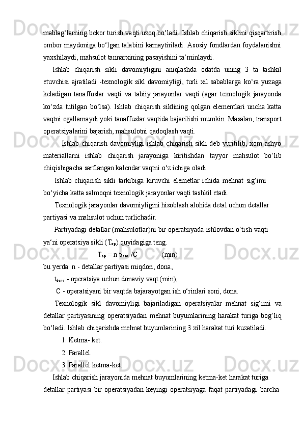 mablag‘larning bekor turish vaqti uzoq bo‘ladi. Ishlab chiqarish siklini qisqartirish
ombor maydoniga bo‘lgan talabini kamaytiriladi. Asosiy fondlardan foydalanishni
yaxshilaydi,   mahsulot tannarxining   pasayishini   ta‘minlaydi.
Ishlab   chiqarish   sikli   davomiyligini   aniqlashda   odatda   uning   3   ta   tashkil
etuvchisi  ajratiladi  -texnologik sikl  davomiyligi, turli  xil  sabablarga   ko‘ra yuzaga
keladigan   tanaffuslar   vaqti   va   tabiiy   jarayonlar   vaqti   (agar   texnologik   jarayonda
ko‘zda   tutilgan   bo‘lsa).   Ishlab   chiqarish   siklining   qolgan   elementlari   uncha   katta
vaqtni egallamaydi yoki tanaffuslar vaqtida bajarilishi mumkin. Masalan, transport
operatsiyalarini   bajarish,   mahsulotni   qadoqlash   vaqti.
Ishlab chiqarish davomiyligi ishlab chiqarish sikli  deb yuritilib, xom  ashyo
materiallarni   ishlab   chiqarish   jarayoniga   kiritishdan   tayyor   mahsulot   bo‘lib
chiqishigacha   sarflangan kalendar vaqtni o‘z ichiga   oladi.
Ishlab   chiqarish   sikli   tarkibiga   kiruvchi   elemetlar   ichida   mehnat   sig‘imi  
bo‘yicha   katta   salmoqni texnologik jarayonlar vaqti   tashkil etadi.
Texnologik   jarayonlar   davomiyligini   hisoblash   alohida   detal   uchun   detallar  
partiyasi   va mahsulot   uchun   turlichadir.
Partiyadagi   detallar   (mahsulotlar)ni   bir   operatsiyada   ishlovdan   o‘tish   vaqti  
ya‘ni operatsiya sikli   (T
op )   quyidagiga   teng.
T
op  =   n   t
dona  /C (min)
bu   yerda:   n   -   detallar   partiyasi miqdori,   dona,
t
dona   -   operatsiya   uchun donaviy   vaqt   (min),
C   -   operatsiyani   bir   vaqtda   bajarayotgan   ish   o‘rinlari   soni,   dona.
Texnologik   sikl   davomiyligi   bajariladigan   operatsiyalar   mehnat   sig‘imi   va
detallar   partiyasining   operatsiyadan   mehnat   buyumlarining   harakat   turiga   bog‘liq
bo‘ladi.   Ishlab   chiqarishda   mehnat   buyumlarining   3   xil   harakat   turi   kuzatiladi.
1. Ketma-   ket.
2. Parallel.
3. Parallel ketma-ket.
Ishlab   chiqarish   jarayonida   mehnat   buyumlarining   ketma-ket   harakat   turiga  
detallar   partiyasi   bir   operatsiyadan   keyingi   operatsiyaga   faqat   partiyadagi   barcha 