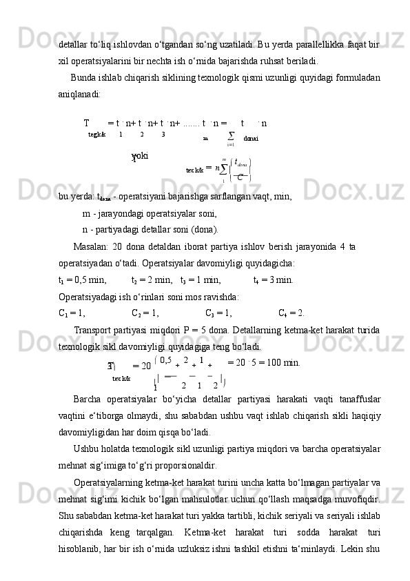 mdetallar   to‘liq   ishlovdan   o‘tgandan   so‘ng   uzatiladi.   Bu   yerda   parallellikka   faqat   bir
xil operatsiyalarini bir   nechta   ish   o‘rnida   bajarishda   ruhsat beriladi.
Bunda ishlab chiqarish siklining texnologik qismi uzunligi quyidagi formuladan  
aniqlanadi:
T = t   .
  n+ t   .
  n+ t   .
  n+ .......   t   .
  n   = t .
  n
teg   k/k 1 2 3
m 
i  1 donai
yoki
T
=   n   m    
   t
dona   
tex   k/k
     
C   
1      
bu yerda: t
dona  - operatsiyani bajarishga sarflangan vaqt, min,
m   -   jarayondagi operatsiyalar soni,
n   -   partiyadagi   detallar   soni   (dona).
Masalan:   20   dona   detaldan   iborat   partiya   ishlov   berish   jarayonida   4   ta  
operatsiyadan   o‘tadi.   Operatsiyalar davomiyligi   quyidagicha:
t
1   =   0,5 min, t
2  =   2   min, t
3   =   1 min, t
4  = 3 min.
Operatsiyadagi ish   o‘rinlari soni mos ravishda:
C
1  = 1, C
2  = 1, C
3  =   1, C
4  = 2.
Transport   partiyasi   miqdori   P   =   5   dona.   Detallarning   ketma-ket   harakat   turida  
texnologik sikl   davomiyligi quyidagiga   teng   bo‘ladi.T	= 20	  0,5	  2  1  	3
   =   20   .
 5   =   100 min.
tex   k/k	

   
1	2	1	2
Barcha   operatsiyalar   bo‘yicha   detallar   partiyasi   harakati   vaqti   tanaffuslar
vaqtini  e‘tiborga olmaydi, shu sababdan  ushbu  vaqt  ishlab  chiqarish  sikli  haqiqiy
davomiyligidan har   doim   qisqa   bo‘ladi.
Ushbu holatda texnologik sikl uzunligi partiya miqdori va barcha operatsiyalar
mehnat sig‘imiga to‘g‘ri proporsionaldir.
Operatsiyalarning ketma-ket harakat turini uncha katta bo‘lmagan partiyalar va
mehnat   sig‘imi   kichik   bo‘lgan   mahsulotlar   uchun   qo‘llash   maqsadga   muvofiqdir.
Shu sababdan ketma-ket harakat turi yakka tartibli, kichik seriyali va seriyali ishlab
chiqarishda   keng   tarqalgan.   Ketma-ket   harakat   turi   sodda   harakat   turi
hisoblanib,   har   bir   ish   o‘rnida   uzluksiz   ishni   tashkil   etishni   ta‘minlaydi.   Lekin   shu 